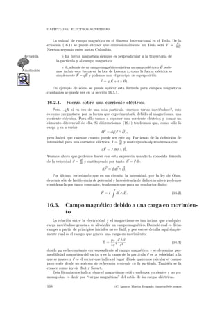 CAP´ITULO 16. ELECTROMAGNETISMO
La unidad de campo magn´etico en el Sistema Internacional es el Tesla. De la
ecuaci´on (16.1) se puede extraer que dimensionalmente un Tesla ser´a T = Ns
mC
Newton segundo entre metro Culombio.
La fuerza magn´etica siempre es perpendicular a la trayectoria deRecuerda
la part´ıcula y al campo magn´etico
◦ Si, adem´as de un campo magn´etico existiera un campo el´ectrico E pode-
Ampliaci´on mos incluir esta fuerza en la Ley de Lorentz y, como la fuerza el´ectrica es
simplemente F = qE y podemos usar el principio de superposici´on
F = q(E + v ∧ B).
Un ejemplo de c´omo se puede aplicar esta f´ormula para campos magn´eticos
constantes se puede ver en la secci´on 16.5.1.
16.2.1. Fuerza sobre una corriente el´ectrica
Pero. . . ¿Y si en vez de una sola part´ıcula tenemos varias movi´endose?, esto
es como preguntarse por la fuerza que experimentar´a, debido al magnetismo, una
corriente el´ectrica. Para ello vamos a suponer una corriente el´ectrica y tomar un
elemento diferencial de ella. Si diferenciamos (16.1) tendremos que, como s´olo la
carga q va a variar
dF = dq(v ∧ B),
pero habr´a que calcular cuanto puede ser este dq. Partiendo de la deﬁnici´on de
intensidad para una corriente el´ectrica, I = dq
dt y sustituyendo dq tendremos que
dF = I dtv ∧ B.
Veamos ahora que podemos hacer con esta expresi´on usando la conocida f´ormula
de la velocidad v = dl
dt y sustituyendo por tanto dl = v dt:
dF = I dl ∧ B.
Por ´ultimo, recordando que en un circuito la intensidad, por la ley de Ohm,
depende s´olo de la diferencia de potencial y la resistencia de dicho circuito y podemos
considerarla por tanto constante, tendremos que para un conductor ﬁnito:
F = I dl ∧ B. (16.2)
16.3. Campo magn´etico debido a una carga en movimien-
to
La relaci´on entre la electricidad y el magnetismo es tan ´ıntima que cualquier
carga movi´endose genera a su alrededor un campo magn´etico. Deducir cual es dicho
campo a partir de principios iniciales no es f´acil, y por eso se detalla aqu´ı simple-
mente cual es el campo que genera una carga en movimiento:
B =
µ0
4π
q
v ∧ r
r2
(16.3)
donde µ0 es la constante correspondiente al campo magn´etico, y se denomina per-
meabilidad magn´etica del vac´ıo, q es la carga de la part´ıcula v es la velocidad a la
que se mueve y r es el vector que indica el lugar d´onde queremos calcular el campo
pero visto desde un sistema de referencia centrado en la part´ıcula. Tambi´en se la
conoce como ley de Biot y Savart.
Esta f´ormula nos indica c´omo el magnetismo est´a creado por corrientes y no por
monopolos, es decir por “cargas magn´eticas” del estilo de las cargas el´ectricas.
108 (C) Ignacio Mart´ın Bragado. imartin@ele.uva.es
 