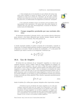 CAP´ITULO 16. ELECTROMAGNETISMO
Como ejemplo para ver la naturaleza un poco distinta del campo mag- Nota
n´etico basta considerar el intento de separar el polo de un im´an. Aunque
rompamos un im´an por la mitad este “reproduce” sus dos polos. Si ahora
partimos estos cachos otra vez en dos, nuevamente tendremos cada cachito con
dos polos norte y sur diferenciados. En magnetismo no existen los “monopolos”
◦ Una explicaci´on detallada aunque con bastante nivel que deduzca m´as Ampliaci´on
rigurosamente estas expresiones y de razones para ellas puede buscarse en
cualquier libro que trate sobre electromagnetismo, ecuaciones de Maxwell o
incluso teor´ıa de la Relatividad.
16.3.1. Campo magn´etico producido por una corriente el´ec-
trica
Si intentamos generalizar la f´ormula (16.3) a una corriente el´ectrica deberemos
pasar primero a una forma diferencial para intentar integrar despu´es, igual que
hicimos con la fuerza de Lorentz. Para ello partimos de
dB =
µ0
4π
dq
v ∧ r
r2
en donde, haciendo tambi´en el cambio en funci´on de la intensidad y teniendo en
cuenta que r es el punto donde queremos calcular el campo pero visto desde la carga,
si llamamos a ese punto r desde un sistema de coordenadas, y r a cada punto del
conductor que vamos a recorrer en la integraci´on, tendremos que
B =
µ0
4π
I
dl ∧ r − r
(r − r )
2
.
16.4. Ley de Amp`ere
El hecho de la no existencia de un “monopolo” magn´etico va a hacer que en
cualquier situaci´on “entren y salgan” l´ıneas de campo magn´etico en cualquier vol-
umen que queramos imaginar y que, por tanto, el ﬂujo del campo magn´etico sea
nulo siempre, con lo cual no hay ning´un teorema similar al de Gauss para el campo
magn´etico en cuanto a ﬂujo se reﬁere. Pero no obstante la circulaci´on del campo
magn´etico, es decir B·dl si que va a ser una magnitud interesante debido a que, se
puede demostrar, que la circulaci´on del campo magn´etico a trav´es de una trayecto-
ria cerrada cualquiera va a ser igual a µ0 por la intensidad de corriente que atraviesa
el plano encerrado por dicha superﬁcie. Esta relaci´on, expresada matem´aticamente
se convierte en
B · dl = µ0I (16.4)
donde el s´ımbolo se utiliza para expresar integrales sobre trayectorias cerradas.
El hecho de que la circulaci´on del campo magn´etico no sea nula para Nota
cualquier trayectoria indica que este campo no es conservativo, y por tanto
no vamos a lograr encontrar un potencial para ´el. No obstante esto se reﬁere
´unicamente al campo magn´etico, no a la fuerza magn´etica y no implica, por
tanto, la no conservaci´on de la energ´ıa. Es m´as, como la fuerza magn´etica siem-
pre es perpendicular a la trayectoria esto supondr´a que el trabajo magn´etico
siempre es cero, es decir, no se produce trabajo magn´etico.
F´ısica General. http://www.ele.uva.es/˜imartin/libro/index.html 109
 
