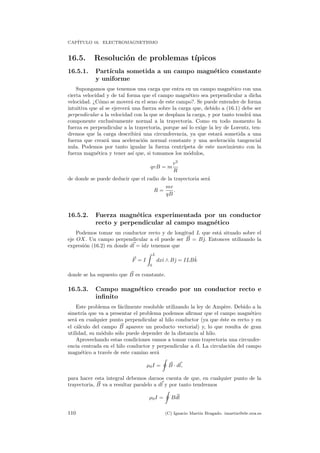CAP´ITULO 16. ELECTROMAGNETISMO
16.5. Resoluci´on de problemas t´ıpicos
16.5.1. Part´ıcula sometida a un campo magn´etico constante
y uniforme
Supongamos que tenemos una carga que entra en un campo magn´etico con una
cierta velocidad y de tal forma que el campo magn´etico sea perpendicular a dicha
velocidad. ¿C´omo se mover´a en el seno de este campo?. Se puede entender de forma
intuitiva que al se ejercer´a una fuerza sobre la carga que, debido a (16.1) debe ser
perpendicular a la velocidad con la que se desplaza la carga, y por tanto tendr´a una
componente exclusivamente normal a la trayectoria. Como en todo momento la
fuerza es perpendicular a la trayectoria, porque as´ı lo exige la ley de Lorentz, ten-
dremos que la carga describir´a una circunferencia, ya que estar´a sometida a una
fuerza que crear´a una aceleraci´on normal constante y una aceleraci´on tangencial
nula. Podemos por tanto igualar la fuerza centr´ıpeta de este movimiento con la
fuerza magn´etica y tener as´ı que, si tomamos los m´odulos,
qvB = m
v2
R
de donde se puede deducir que el radio de la trayectoria ser´a
R =
mv
qB
.
16.5.2. Fuerza magn´etica experimentada por un conductor
recto y perpendicular al campo magn´etico
Podemos tomar un conductor recto y de longitud L que est´a situado sobre el
eje OX. Un campo perpendicular a el puede ser B = Bˆ. Entonces utilizando la
expresi´on (16.2) en donde dl = ˆıdx tenemos que
F = I
L
0
dxˆı ∧ Bˆ = ILBˆk
donde se ha supuesto que B es constante.
16.5.3. Campo magn´etico creado por un conductor recto e
inﬁnito
Este problema es f´acilmente resoluble utilizando la ley de Amp`ere. Debido a la
simetr´ıa que va a presentar el problema podemos aﬁrmar que el campo magn´etico
ser´a en cualquier punto perpendicular al hilo conductor (ya que ´este es recto y en
el c´alculo del campo B aparece un producto vectorial) y, lo que resulta de gran
utilidad, su m´odulo s´olo puede depender de la distancia al hilo.
Aprovechando estas condiciones vamos a tomar como trayectoria una circunfer-
encia centrada en el hilo conductor y perpendicular a ´el. La circulaci´on del campo
magn´etico a trav´es de este camino ser´a
µ0I = B · dl,
para hacer esta integral debemos darnos cuenta de que, en cualquier punto de la
trayectoria, B va a resultar paralelo a dl y por tanto tendremos
µ0I = Bdl
110 (C) Ignacio Mart´ın Bragado. imartin@ele.uva.es
 