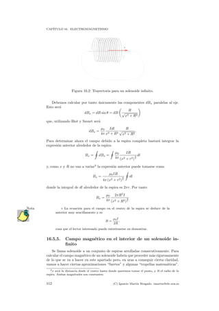 CAP´ITULO 16. ELECTROMAGNETISMO
I
B
Figura 16.2: Trayectoria para un solenoide inﬁnito.
Debemos calcular por tanto ´unicamente las componentes dBx paralelas al eje.
Esto ser´a
dBx = dB sin θ = dB
R
√
x2 + R2
que, utilizando Biot y Savart ser´a
dBx =
µ0
4π
Idl
x2 + R2
R
√
x2 + R2
.
Para determinar ahora el campo debido a la espira completa bastar´a integrar la
expresi´on anterior alrededor de la espira:
Bx = dBx =
µ0
4π
IR
(x2 + r2)
3
2
dl
y, como x y R no van a variar2
la expresi´on anterior puede tomarse como
Bx =
µ0IR
4π (x2 + r2)
3
2
dl
donde la integral de dl alrededor de la espira es 2πr. Por tanto
Bx =
µ0
4π
2πR2
I
(x2 + R2)
3
2
La ecuaci´on para el campo en el centro de la espira se deduce de laNota
anterior muy sencillamente y es
B =
µ0I
2R
,
cosa que el lector interesado puede entretenerse en demostrar.
16.5.5. Campo magn´etico en el interior de un solenoide in-
ﬁnito
Se llama solenoide a un conjunto de espiras arrolladas consecutivamente. Para
calcular el campo magn´etico de un solenoide habr´ıa que proceder m´as rigurosamente
de lo que se va a hacer en este apartado pero, en aras a conseguir cierta claridad,
vamos a hacer ciertas aproximaciones “fuertes” y algunas “tropel´ıas matem´aticas”.
2x ser´a la distancia desde el centro hasta donde queremos tomar el punto, y R el radio de la
espira. Ambas magnitudes son constantes.
112 (C) Ignacio Mart´ın Bragado. imartin@ele.uva.es
 
