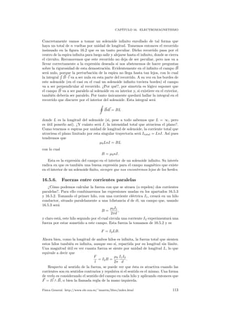 CAP´ITULO 16. ELECTROMAGNETISMO
Concretamente vamos a tomar un solenoide inﬁnito enrollado de tal forma que
haya un total de n vueltas por unidad de longitud. Tomemos entonces el recorrido
insinuado en la ﬁgura 16.2 que es un tanto peculiar. Dicho recorrido pasa por el
centro de la espira inﬁnita para luego salir y alejarse hasta el inﬁnito, donde se cierra
el circuito. Reconocemos que este recorrido no deja de ser peculiar, pero nos va a
llevar correctamente a la expresi´on deseada si nos abstenemos de hacer preguntas
sobre la rigurosidad de esta demostraci´on. Evidentemente en el inﬁnito el campo B
ser´a nulo, porque la perturbaci´on de la espira no llega hasta tan lejos, con lo cual
la integral B · l va a ser nula en esta parte del recorrido. A su vez en los bordes de
este solenoide (en el casi en el cual un solenoide inﬁnito tuviera bordes) el campo
va a ser perpendicular al recorrido. ¿Por qu´e?, por simetr´ıa es l´ogico suponer que
el campo B va a ser paralelo al solenoide en su interior y, si existiere en el exterior,
tambi´en deber´ıa ser paralelo. Por tanto ´unicamente quedar´a hallar la integral en el
recorrido que discurre por el interior del solenoide. Esta integral ser´a
Bdl = BL
donde L es la longitud del solenoide (si, pese a todo sabemos que L = ∞, pero
es ´util ponerlo as´ı). ¿Y cu´anto ser´a I, la intensidad total que atraviesa el plano?.
Como tenemos n espiras por unidad de longitud de solenoide, la corriente total que
atraviesa el plano limitado por esta singular trayectoria ser´a Itotal = LnI. As´ı pues
tendremos que
µ0LnI = BL
con lo cual
B = µ0nI.
Esta es la expresi´on del campo en el interior de un solenoide inﬁnito. Su inter´es
radica en que es tambi´en una buena expresi´on para el campo magn´etico que existe
en el interior de un solenoide ﬁnito, siempre que nos encontremos lejos de los bordes.
16.5.6. Fuerzas entre corrientes paralelas
¿C´omo podemos calcular la fuerza con que se atraen (o repelen) dos corrientes
paralelas?. Para ello combinaremos las expresiones usadas en los apartados 16.5.3
y 16.5.2. Tomando el primer hilo, con una corriente el´ectrica I1, crear´a en un hilo
conductor, situado paralelamente a una 1distancia d de ´el, un campo que, usando
16.5.3 ser´a
B =
µ0I1
2πd
,
y claro est´a, este hilo segundo por el cual circula una corriente I2 experimentar´a una
fuerza por estar sometido a este campo. Esta fuerza la tomamos de 16.5.2 y es
F = I2LB.
Ahora bien, como la longitud de ambos hilos es inﬁnita, la fuerza total que sienten
estos hilos tambi´en es inﬁnita, aunque eso s´ı, repartida por su longitud sin l´ımite.
Una magnitud ´util es ver cuanta fuerza se siente por unidad de longitud L, lo que
equivale a decir que
F
l
= I2B =
µ0
2π
I1I2
d
.
Respecto al sentido de la fuerza, se puede ver que ´esta es atractiva cuando las
corrientes son en sentidos contrarios y repulsiva si el sentido es el mismo. Una forma
de verlo es considerando el sentido del campo en cada hilo y aplicando entonces que
F = Il ∧ B, o bien la llamada regla de la mano izquierda.
F´ısica General. http://www.ele.uva.es/˜imartin/libro/index.html 113
 