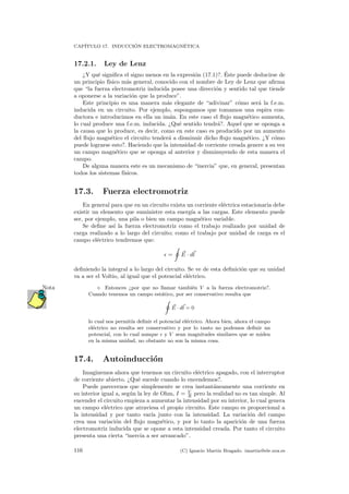CAP´ITULO 17. INDUCCI ´ON ELECTROMAGN´ETICA
17.2.1. Ley de Lenz
¿Y qu´e signiﬁca el signo menos en la expresi´on (17.1)?. ´Este puede deducirse de
un principio f´ısico m´as general, conocido con el nombre de Ley de Lenz que aﬁrma
que “la fuerza electromotriz inducida posee una direcci´on y sentido tal que tiende
a oponerse a la variaci´on que la produce”.
Este principio es una manera m´as elegante de “adivinar” c´omo ser´a la f.e.m.
inducida en un circuito. Por ejemplo, supongamos que tomamos una espira con-
ductora e introducimos en ella un im´an. En este caso el ﬂujo magn´etico aumenta,
lo cual produce una f.e.m. inducida. ¿Qu´e sentido tendr´a?. Aquel que se oponga a
la causa que lo produce, es decir, como en este caso es producido por un aumento
del ﬂujo magn´etico el circuito tender´a a disminuir dicho ﬂujo magn´etico. ¿Y c´omo
puede lograrse esto?. Haciendo que la intensidad de corriente creada genere a su vez
un campo magn´etico que se oponga al anterior y disminuyendo de esta manera el
campo.
De alguna manera este es un mecanismo de “inercia” que, en general, presentan
todos los sistemas f´ısicos.
17.3. Fuerza electromotriz
En general para que en un circuito exista un corriente el´ectrica estacionaria debe
existir un elemento que suministre esta energ´ıa a las cargas. Este elemento puede
ser, por ejemplo, una pila o bien un campo magn´etico variable.
Se deﬁne as´ı la fuerza electromotriz como el trabajo realizado por unidad de
carga realizado a lo largo del circuito; como el trabajo por unidad de carga es el
campo el´ectrico tendremos que:
= E · dl
deﬁniendo la integral a lo largo del circuito. Se ve de esta deﬁnici´on que su unidad
va a ser el Voltio, al igual que el potencial el´ectrico.
Entonces ¿por que no llamar tambi´en V a la fuerza electromotriz?.Nota
Cuando tenemos un campo est´atico, por ser conservativo resulta que
E · dl = 0
lo cual nos permit´ıa deﬁnir el potencial el´ectrico. Ahora bien, ahora el campo
el´ectrico no resulta ser conservativo y por lo tanto no podemos deﬁnir un
potencial, con lo cual aunque y V sean magnitudes similares que se miden
en la misma unidad, no obstante no son la misma cosa.
17.4. Autoinducci´on
Imaginemos ahora que tenemos un circuito el´ectrico apagado, con el interruptor
de corriente abierto. ¿Qu´e sucede cuando lo encendemos?.
Puede parecernos que simplemente se crea instant´aneamente una corriente en
su interior igual a, seg´un la ley de Ohm, I = V
R pero la realidad no es tan simple. Al
encender el circuito empieza a aumentar la intensidad por su interior, lo cual genera
un campo el´ectrico que atraviesa el propio circuito. Este campo es proporcional a
la intensidad y por tanto var´ıa junto con la intensidad. La variaci´on del campo
crea una variaci´on del ﬂujo magn´etico, y por lo tanto la aparici´on de una fuerza
electromotriz inducida que se opone a esta intensidad creada. Por tanto el circuito
presenta una cierta “inercia a ser arrancado”.
116 (C) Ignacio Mart´ın Bragado. imartin@ele.uva.es
 