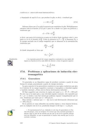 CAP´ITULO 17. INDUCCI ´ON ELECTROMAGN´ETICA
y despejando de aqu´ı la f.e.m. que produce la pila, es decir, resultar´a que
= IR + L
dI
dt
. (17.2)
Sabemos ahora que I es toda la potencia que suministra la pila. Multipliquemos
entonces toda la ecuaci´on (17.2) por I para ver a donde va a para esa potencia y
tendremos que
I = I2
R + LI
dI
dt
,
es decir, que parte de la potencia se gasta en el efecto Joule (producir calor) y otra
parte se va en el t´ermino LI dI
dt . Como la potencia es P = dE
dt si llamamos EB a
la energ´ıa asociada con el campo magn´etico que se almacena en la autoinducci´on
tendremos que
dEB
dt
= LI
dI
dt
de donde integrando se tiene que
EB =
1
2
LI2
.
◦ La expresi´on general del campo magn´etico contenido en una regi´on delAmpliaci´on
espacio en funci´on de B es m´as dif´ıcil de obtener y tiene el siguiente aspecto:
EB =
1
2µ0 V
B2
dV.
17.6. Problemas y aplicaciones de inducci´on elec-
tromagn´etica
17.6.1. Generadores
Un generador es un dispositivo capaz de producir corriente a partir de otras
formas de energ´ıa, generalmente a partir de energ´ıa mec´anica.
La gran mayor´ıa de los generadores consisten en una espira conductora que gira
en el interior de un campo magn´etico constante y homog´eneo a velocidad angular
ω tambi´en constante. ¿C´omo ser´a su fuerza electromotriz inducida?.
El ﬂujo magn´etico que atraviesa la espira ser´a igual a φ = B · S = BS cos θ.
En este caso si la espira gira a una velocidad angular constante, esto supondr´a que
θ = ωt + φ siendo φ una fase inicial que podemos suponer tranquilamente que es
cero. Tendremos por tanto que φ = BS cos(ωt).
Para calcular sabemos que = −dφ
dt con lo cual directamente obtenemos que
= BSω sin(ωt).
En la pr´actica se usan solenoides con muchas espiras y otras mejoras t´ecnicas,
pero en cualquier caso la f.e.m. producida siempre es del tipo = 0 sin(ωt).
Si representamos la f.e.m. inducida en este tipo de generadores en fun-Nota
ci´on del tiempo, como en la ﬁgura 17.2 vemos que esta corriente generada es
alterna. Esta es una de las razones por las que el uso de la corriente alterna
est´a tan difundido: ya que su generaci´on es mucho m´as sencilla que la de la
corriente continua.
118 (C) Ignacio Mart´ın Bragado. imartin@ele.uva.es
 