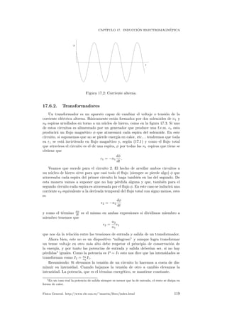 CAP´ITULO 17. INDUCCI ´ON ELECTROMAGN´ETICA
t
ε
Figura 17.2: Corriente alterna.
17.6.2. Transformadores
Un transformador es un aparato capaz de cambiar el voltaje o tensi´on de la
corriente el´ectrica alterna. B´asicamente est´an formados por dos solenoides de n1 y
n2 espiras arrollados en torno a un n´ucleo de hierro, como en la ﬁgura 17.3. Si uno
de estos circuitos es alimentado por un generador que produce una f.e.m. 1 esto
producir´a un ﬂujo magn´etico φ que atravesar´a cada espira del solenoide. En este
circuito, si suponemos que no se pierde energ´ıa en calor, etc. . . tendremos que toda
su 1 se est´a invirtiendo en ﬂujo magn´etico y, seg´un (17.1) y como el ﬂujo total
que atraviesa el circuito es el de una espira, φ por todas las n1 espiras que tiene se
obtiene que
1 = −n1
dφ
dt
.
Veamos que sucede para el circuito 2. El hecho de arrollar ambos circuitos a
un n´ucleo de hierro sirve para que casi todo el ﬂujo (siempre se pierde algo) φ que
atravesaba cada espira del primer circuito lo haga tambi´en en las del segundo. De
esta manera vamos a suponer que no hay p´erdida alguna y que, tambi´en para el
segundo circuito cada espira es atravesada por el ﬂujo φ. En este caso se inducir´a una
corriente 2 equivalente a la derivada temporal del ﬂujo total con signo menos, esto
es
2 = −n2
dφ
dt
y como el t´ermino dφ
dt es el mismo en ambas expresiones si dividimos miembro a
miembro tenemos que
2 =
n2
n1
1
que nos da la relaci´on entre las tensiones de entrada y salida de un transformador.
Ahora bien, este no es un dispositivo “milagroso” y aunque logra transformar
un tenue voltaje en otro m´as alto debe respetar el principio de conservaci´on de
la energ´ıa, y por tanto las potencias de entrada y salida deber´ıan ser, si no hay
p´erdidas1
iguales. Como la potencia es P = I esto nos dice que las intensidades se
transforman como I2 = n1
n2
I1.
Resumiendo: Si elevamos la tensi´on de un circuito lo hacemos a costa de dis-
minuir su intensidad. Cuando bajamos la tensi´on de otro a cambio elevamos la
intensidad. La potencia, que es el t´ermino energ´etico, se mantiene constante.
1En un caso real la potencia de salida siempre es menor que la de entrada, el resto se disipa en
forma de calor.
F´ısica General. http://www.ele.uva.es/˜imartin/libro/index.html 119
 
