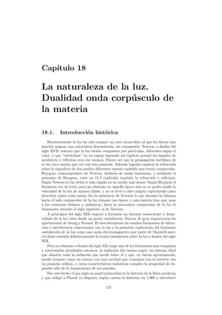 Cap´ıtulo 18
La naturaleza de la luz.
Dualidad onda corp´usculo de
la materia
18.1. Introducci´on hist´orica
Hist´oricamente la luz ha sido siempre un ente escurridizo al que los f´ısicos han
querido asignar una naturaleza determinada, sin conseguirlo. Newton, a ﬁnales del
siglo XVII, sostuvo que la luz estaba compuesta por part´ıculas, diferentes seg´un el
color, y que “rebotaban” en un espejo logrando as´ı explicar porqu´e los ´angulos de
incidencia y reﬂexi´on eran los mismos. Parece ser que la propagaci´on rectil´ınea de
la luz tuvo mucho que ver con esta posici´on. Adem´as lograba explicar la refracci´on
sobre la superﬁcie de dos medios diferentes usando tambi´en una teor´ıa corpuscular.
Huygens, contempor´aneo de Newton, hablaba de ondas luminosas, y mediante el
principio de Huygens, visto en 15.2 explicaba tambi´en la refracci´on y reﬂexi´on.
Seg´un Newton la luz deb´ıa ir m´as r´apida en un medio m´as denso. Seg´un Huygens el
fen´omeno era al rev´es, pero no obstante en aquella ´epoca a´un no se pod´ıa medir la
velocidad de la luz de manera ﬁable, y no se lev´o a cabo ning´un experimento para
descubrir quien ten´ıa raz´on; fue la eminencia de Newton lo que decant´o la balanza
hacia el lado corpuscular de la luz durante esa ´epoca, y esta inercia hizo que, pese
a los continuos debates y pol´emicas, fuera la naturaleza corpuscular de la luz la
dominante durante el siglo siguiente al de Newton.
A principios del siglo XIX empez´o a formarse un sistema consecuente y desar-
rollado de la luz vista desde un punto ondulatorio. Fueron de gran importancia las
aportaciones de Joung y Fresnel. El descubrimiento de muchos fen´omenos de difrac-
ci´on e interferencia relacionados con la luz y la posterior explicaci´on del fen´omeno
ondulatorio de la luz como una onda electrom´agnetica por parte de Maxwell pare-
ci´o dejar sentada deﬁnitivamente la teor´ıa ondulatoria sobre la luz a ﬁnales del siglo
XIX.
Pero no obstante a ﬁnales del siglo XX surge uno de los fen´omenos m´as complejos
y enrevesados estudiados entonces: la radiaci´on del cuerpo negro: un sistema ideal
que absorbe toda la radiaci´on que incide sobre ´el y que, en buena aproximaci´on,
puede tomarse como un cuerpo con una cavidad que comunica con el exterior con
un peque˜no oriﬁcio, y cuyas caracter´ısticas radiativas cumplen la propiedad de de-
pender s´olo de la temperatura de sus paredes.
Fue este hecho el que jug´o un papel primordial en la historia de la f´ısica moderna
y que oblig´o a Planck (a disgusto, seg´un cuenta la historia) en 1.900 a introducir
121
 