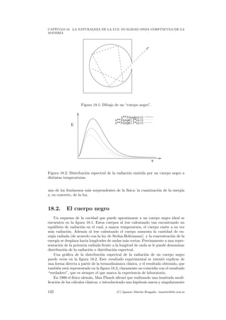 CAP´ITULO 18. LA NATURALEZA DE LA LUZ. DUALIDAD ONDA CORP ´USCULO DE LA
MATERIA
Figura 18.1: Dibujo de un “cuerpo negro”.
x**3/(exp(x)-1)
x**3/(exp(1.2*x)-1)
x**3/(exp(1.1*x)-1)
ν
E
Figura 18.2: Distribuci´on espectral de la radiaci´on emitida por un cuerpo negro a
distintas temperaturas.
uno de los fen´omenos m´as sorprendentes de la f´ısica: la cuantizaci´on de la energ´ıa
y, en concreto, de la luz.
18.2. El cuerpo negro
Un esquema de la cavidad que puede aproximarse a un cuerpo negro ideal se
encuentra en la ﬁgura 18.1. Estos cuerpos al irse calentando van encontrando un
equilibrio de radiaci´on en el cual, a mayor temperatura, el cuerpo emite a su vez
m´as radiaci´on. Adem´as al irse calentando el cuerpo aumenta la cantidad de en-
erg´ıa radiada (de acuerdo con la ley de Stefan-Boltzmann) y la concentraci´on de la
energ´ıa se desplaza hacia longitudes de ondas m´as cortas. Precisamente a una repre-
sentaci´on de la potencia radiada frente a la longitud de onda se le puede denominar
distribuci´on de la radiaci´on o distribuci´on espectral.
Una gr´aﬁca de la distribuci´on espectral de la radiaci´on de un cuerpo negro
puede verse en la ﬁgura 18.2. Este resultado experimental se intent´o explicar de
una forma directa a partir de la termodin´amica cl´asica, y el resultado obtenido, que
tambi´en est´a representado en la ﬁgura 18.2, claramente no coincid´ıa con el resultado
“verdadero”, que es siempre el que marca la experiencia de laboratorio.
En 1900 el f´ısico alem´an, Max Planck aﬁrm´o que realizando una inusitada modi-
ﬁcaci´on de los c´alculos cl´asicos, e introduciendo una hip´otesis nueva y singularmente
122 (C) Ignacio Mart´ın Bragado. imartin@ele.uva.es
 