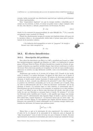 CAP´ITULO 18. LA NATURALEZA DE LA LUZ. DUALIDAD ONDA CORP ´USCULO DE LA
MATERIA
extra˜na, hab´ıa encontrado una distribuci´on espectral que explicaba perfectamente
los datos experimentales.
Esta “sorprendente hip´otesis” era que la energ´ıa emitida y absorbida por el
cuerpo no era continua, es decir, el cuerpo no pod´ıa tomar o dejar cualquier valor
de ´esta, sino discreta y adem´as, proporcional a la frecuencia. Es decir
E = hν (18.1)
donde h es la constante de proporcionalidad, de valor h06,626·10∗−34
Js y conocida
actualmente como constante de Planck.
Planck fue absolutamente incapaz de encajar esta hip´otesis dentro del marco de
la mec´anica cl´asica y, sin propon´erselo, hab´ıa dado el primer paso para el adven-
imiento de la mec´anica cu´antica.
La radiaci´on electromagn´etica se emite en “paquetes” de energ´ıa o Recuerda
fotones cuyo valor energ´etico es:
E = hν.
18.3. El efecto fotoel´ectrico
18.3.1. Descripci´on del problema
Este efecto fue descubierto por Hertz en 1.887 y estudiado por Lenard en 1.900.
Fue satisfactoriamente explicado por Einstein en 1.905 y su explicaci´on le supuso
ganar el Premio Nobel de F´ısica. El efecto fotoel´ectrico consiste en el hecho de que,
cuando se ilumina una superﬁcie met´alica limpia, bajo ciertas condiciones se emiten
electrones. Estos electrones pueden ser recogidos en un tubo de rayos cat´odicos para
relacionar su emisi´on con algo f´acilmente medible, como es la intensidad y voltaje
el´ectrico.
Analicemos que sucede en el circuito de la ﬁgura 18.3. Cuando la luz incide
sobre el c´atodo C se emiten electrones. Si alguno de ellos choca con el ´anodo A
existir´a una cierta corriente por el circuito. El n´umero de electrones emitidos que
alcanzan el ´anodo puede variarse haciendo el ´anodo positivo o negativo respecto
el c´atodo, es decir, creando una diferencia de potencial V entre ellos. Cuando V
es positivo los electrones arrancados por la luz son atra´ıdos por el ´anodo. Para
un valor lo suﬁcientemente alto de V todos los electrones “arrancados” por la luz
alcanzan el ´anodo y la corriente logra su valor m´aximo; si aumentamos m´as V
descubriremos que que la corriente ya no aumenta, se mantiene en su valor m´aximo,
ya que V no inﬂuye en que se liberen m´as electrones del c´atodo, sino s´olo en que
todos los que son liberados se acerquen hacia el ´anodo. Si variamos V al rev´es
los electrones ser´an repelidos por el ´anodo, y s´olo aquellos que tengan una energ´ıa
cin´etica (1
2 mv2
) suﬁcientemente alta lograr´an llegar al ´anodo y generar corriente.
Pero ahora bien, cuando bajamos V y lo hacemos menor que un cierto valor −V0
no existe corriente alguna, lo cual signiﬁca que ning´un electr´on alcanza el ´anodo.
Entonces este potencial V0 estar´a relacionado con la m´axima energ´ıa cin´etica que
tendr´an los electrones, de manera que podemos poner
1
2
mv2
|max = eV0.
Ahora bien ¿y qu´e es lo interesante de esta experiencia?. Lo curioso es que
el valor de V0 no depende de la intensidad de la radiaci´on, pero si depende de
“algo tan peregrino” como el color de la luz con que se ilumine el c´atodo. As´ı pues
aparentemente al aumentar la intensidad, por tanto la energ´ıa por unidad de tiempo
F´ısica General. http://www.ele.uva.es/˜imartin/libro/index.html 123
 