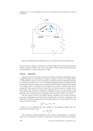 CAP´ITULO 18. LA NATURALEZA DE LA LUZ. DUALIDAD ONDA CORP ´USCULO DE LA
MATERIA
A
Luz
+ -
anodo catodo
electrones
Figura 18.3: Dispositivo simpliﬁcado para la medici´on del efecto fotoel´ectrico.
que cae sobre el c´atodo, no aumenta la energ´ıa cin´etica de los electrones emitidos.
¿C´omo se puede explicar esto?. ¿Por qu´e sucede?. Estas fueron las preguntas que
se hizo Einstein ( y logr´o contestar) en 1.905.
18.3.2. Soluci´on
Einstein demostr´o que estas experiencias pod´ıan entenderse suponiendo que la
energ´ıa luminosa no se distribuye de manera continua, como dice el modelo cl´asico
( y Maxwelliano) de la luz, sino cuantizada en paquetes peque˜nos llamados fotones.
La energ´ıa de un fot´on es E = hν, la relaci´on que Planck us´o para la explicaci´on del
cuerpo negro. Einstein supuso que un electr´on emitido desde la superﬁcie del c´atodo
es de alguna forma “arrancado” por el impacto con el fot´on, de forma que toda la
energ´ıa del fot´on pasa al electr´on. Ahora bien, el electr´on recibe su energ´ıa de un
´unico fot´on. As´ı, cuando se aumenta la intensidad de la luz lo que sucede es que
al incidir m´as fotones sobre el c´atodo por unidad de tiempo quedan m´as electrones
liberados, pero la energ´ıa que ha absorbido cada electr´on no var´ıa, es la misma.
De esta manera se hace un sencillo c´alculo energ´etico: Si la energ´ıa necesaria
para que se desprenda un electr´on de la superﬁcie de un metal es, pongamos, una
cierta W, la energ´ıa m´axima de los electrones deber´ıa ser la que queda de la que
ten´ıa el electr´on, es decir
1
2
mv2
|max = hν − W
y como a su vez, sab´ıamos que esta energ´ıa era eV0 podemos deducir que este
potencial de frenado V0 ser´a
V =
hν − W
e
.
Este resultado coincid´ıa plenamente con los datos experimentales, y adem´as el
valor h de la constante h result´o ser igual que el usado por Planck para explicar
124 (C) Ignacio Mart´ın Bragado. imartin@ele.uva.es
 