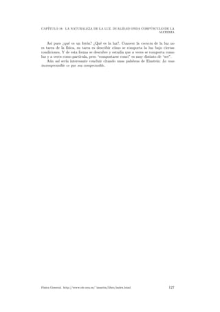 CAP´ITULO 18. LA NATURALEZA DE LA LUZ. DUALIDAD ONDA CORP ´USCULO DE LA
MATERIA
As´ı pues ¿qu´e es un fot´on? ¿Qu´e es la luz?. Conocer la esencia de la luz no
es tarea de la f´ısica, su tarea es describir c´omo se comporta la luz bajo ciertas
condiciones. Y de esta forma se descubre y estudia que a veces se comporta como
luz y a veces como part´ıcula, pero “comportarse como” es muy distinto de “ser”.
A´un as´ı ser´ıa interesante concluir citando unas palabras de Einstein: Lo mas
incomprensible es que sea comprensible.
F´ısica General. http://www.ele.uva.es/˜imartin/libro/index.html 127
 