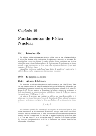 Cap´ıtulo 19
Fundamentos de F´ısica
Nuclear
19.1. Introducci´on
La materia est´a compuesta por ´atomos, unidos entre s´ı por enlaces qu´ımicos.
A su vez los ´atomos est´an compuestos de electrones, neutrones y protones, de-
nomin´andose a estos dos ´ultimos el n´ucleo at´omico. Como los ´atomos son neutros
esto obliga a que exista el mismo n´umero de electrones que de protones en un ´atomo
normal, ya que los neutrones no tiene carga y los protones y electrones tienen igual
carga pero de distinto signo.
Ahora bien ¿qu´e es un n´ucleo? ¿qu´e pasa dentro de un n´ucleo? ¿puede variar el
n´ucleo?. Estas son las preguntas que intentaremos responder.
19.2. El n´ucleo at´omico
19.2.1. Algunas deﬁniciones
La masa de un n´ucleo cualquiera se puede constatar que coincide muy bien
con un n´umero entero de veces la masa del n´ucleo del ´atomo de hidr´ogeno. Las
variaciones de masa de unos n´ucleos a otros tambi´en es un m´ultiplo de la masa del
´atomo de H. De esta manera se denomina A al n´umero m´asico de un ´atomo, es
decir, precisamente al n´umero que es ese m´ultiplo del ´atomo de H. De esta manera
claramente para el hidr´ogeno A = 1.
Al n´umero de protones que contiene un n´ucleo, que como hemos dicho es el
mismo que electrones tiene su corteza, se le denomina Z. Como adem´as la masa de
protones y neutrones es casi igual se tiene que el n´umero de neutrones de un ´atomo
es
N = A − Z.
Un elemento qu´ımico est´a formado por un conjunto de ´atomos con igual Z, pero
donde puede variar N. Por esta raz´on se denomina is´otopos a los ´atomos del mismo
elemento pero de distinta masa, es decir, que necesariamente tienen que poseer un
n´umero distinto de neutrones. Un n´uclido es aquel conjunto de ´atomos de igual
A y Z (y por tanto N) y se representa como A
Z X siendo X el s´ımbolo qu´ımico
del elemento correspondiente a su Z. Se ve f´acilmente que en esta notaci´on hay
informaci´on redundante.
129
 
