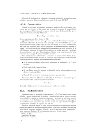 CAP´ITULO 19. FUNDAMENTOS DE F´ISICA NUCLEAR
El patr´on de medida que se utiliza para las masas at´omicas es la unidad de masa
at´omica o u.m.a., se deﬁne como la doceava parte de la masa del 1
26C.
19.2.2. Caracter´ısticas
Cuando se mide muy precisamente la masa del n´ucleo resulta sorprendente com-
probar que ´esta siempre es algo menor que la suma de las masas de las part´ıculas
que lo componen. Concretamente se puede restar la masa de las part´ıculas que lo
componen de su masa real y obtener as´ı
∆m = Zmp + (A − Z)mn − mX
siendo mX la masa real del ´atomo de A
Z X.
¿Qu´e ha sucedido con esta masa que se ha perdido?. Recordemos que seg´un la
teor´ıa de la relatividad de Einstein masa y energ´ıa son intercambiables, por lo que
podemos aﬁrmar que el n´ucleo como tal tiene una energ´ıa E = ∆mc2
menor que las
part´ıculas que lo forman. Esta energ´ıa, por tanto, se desprendi´o cuando se form´o el
n´ucleo y su carencia es lo que ahora posibilita su existencia como agregado. Si la
volvi´eramos a reintegrar al n´ucleo obtendr´ıamos otra vez los neutrones y protones
correspondientes y por tanto disgregar´ıamos el ´atomo a sus componentes. Se trata
por tanto de la energ´ıa de enlace del n´ucleo at´omico.
Esta energ´ıa nuclear est´a asociada a su vez a la fuerza nuclear fuerte, la in-
teracci´on que evita que los protones se alejen (se repelen entre s´ı) manteni´endoles
fuertemente unidos. Algunas propiedades de esta fuerza son:
Es de muy corto alcance, s´olo se nota a distancia de un fermi (1 · 10−15
m) o
menores.
No depende de la carga el´ectrica.
Es una fuerza atractiva, aunque a distancias mucho m´as peque˜nas que su
alcance resulta repulsiva.
Depende del esp´ın de los protones y neutrones que relaciona.
En cuanto al tama˜no del n´ucleo es del orden de 10−15
. Se ha encontrado que se
puede suponer a los n´ucleos como esferas de radio
R = R0A
1
3
donde R0 = 1,2fm y A es el n´umero m´asico del n´ucleo en cuesti´on.
19.3. Radiactividad
La radiactividad es la emisi´on de part´ıculas α1
, β2
y γ3
por parte de un n´ucleo
at´omico y como consecuencia de ajustes y cambios internos en los que general-
mente el n´ucleo cambia su n´umero de neutrones y protones (y por tanto pasa de
un elemento a otro). Hist´oricamente la radiactividad fue descubierta por Becquerel
al descubrir que un compuesto que conten´ıa uranio era capaz de velar una placa
fotogr´aﬁca sin necesidad de exponer ´esta a la luz.
Antes de entrar en detalle en estos procesos radiactivos es interesante se˜nalar
que en aquellos que se producen desintegraciones (reacciones at´omicas) se conservan
la energ´ıa, el momento angular y el lineal y la carga, as´ı como otras “magnitudes”
como conservar el n´umero de protones m´as neutrones (de nucleones).
1N´ucleos de Helio.
2Positrones o electrones.
3Fotones muy energ´eticos.
130 (C) Ignacio Mart´ın Bragado. imartin@ele.uva.es
 