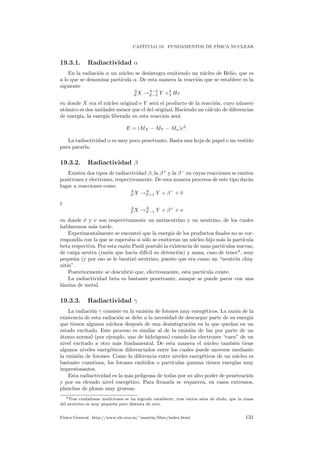 CAP´ITULO 19. FUNDAMENTOS DE F´ISICA NUCLEAR
19.3.1. Radiactividad α
En la radiaci´on α un n´ucleo se desintegra emitiendo un n´ucleo de Helio, que es
a lo que se denomina part´ıcula α. De esta manera la reacci´on que se establece es la
siguiente
A
Z X →A−4
Z−2 Y +4
2 He
en donde X era el n´ucleo original e Y ser´a el producto de la reacci´on, cuyo n´umero
at´omico es dos unidades menor que el del original. Haciendo un c´alculo de diferencias
de energ´ıa, la energ´ıa liberada en esta reacci´on ser´a
E = (MX − MY − Mα)c2
.
La radiactividad α es muy poco penetrante. Basta una hoja de papel o un vestido
para pararla.
19.3.2. Radiactividad β
Existen dos tipos de radiactividad β, la β+
y la β−
en cuyas reacciones se emiten
positrones y electrones, respectivamente. De esta manera procesos de este tipo dar´an
lugar a reacciones como
A
Z X →A
Z+1 Y + β−
+ ¯ν
y
A
Z X →A
Z−1 Y + β+
+ ν
en donde ¯ν y ν son respectivamente un antineutrino y un neutrino, de los cuales
hablaremos m´as tarde.
Experimentalmente se encontr´o que la energ´ıa de los productos ﬁnales no se cor-
respond´ıa con la que se esperaba si s´olo se emitieran un n´ucleo hijo m´as la part´ıcula
beta respectiva. Por esta raz´on Pauli postul´o la existencia de unas part´ıculas nuevas,
de carga neutra (raz´on que hac´ıa dif´ıcil su detenci´on) y masa, caso de tener4
, muy
peque˜na (y por eso se le bautiz´o neutrino, puesto que era como un “neutr´on chiq-
uit´ın”.
Posteriormente se descubri´o que, efectivamente, esta part´ıcula existe.
La radiactividad beta es bastante penetrante, aunque se puede parar con una
l´amina de metal.
19.3.3. Radiactividad γ
La radiaci´on γ consiste en la emisi´on de fotones muy energ´eticos. La raz´on de la
existencia de esta radiaci´on se debe a la necesidad de descargar parte de su energ´ıa
que tienen algunos n´ucleos despu´es de una desintegraci´on en la que quedan en un
estado excitado. Este proceso es similar al de la emisi´on de luz por parte de un
´atomo normal (por ejemplo, uno de hidr´ogeno) cuando los electrones “caen” de un
nivel excitado a otro m´as fundamental. De esta manera el n´ucleo tambi´en tiene
algunos niveles energ´eticos diferenciados entre los cuales puede moverse mediante
la emisi´on de fotones. Como la diferencia entre niveles energ´eticos de un n´ucleo es
bastante cuantiosa, los fotones emitidos o part´ıculas gamma tienen energ´ıas muy
impresionantes.
Esta radiactividad es la m´as peligrosa de todas por su alto poder de penetraci´on
y por su elevado nivel energ´etico. Para frenarla se requieren, en casos extremos,
planchas de plomo muy gruesas.
4Tras cuidadosas mediciones se ha logrado establecer, tras varios a˜nos de duda, que la masa
del neutrino es muy peque˜na pero distinta de cero.
F´ısica General. http://www.ele.uva.es/˜imartin/libro/index.html 131
 
