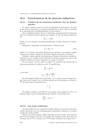 CAP´ITULO 19. FUNDAMENTOS DE F´ISICA NUCLEAR
19.4. Caracter´ısticas de los procesos radiactivos
19.4.1. Cin´etica de las reacciones nucleares: Ley de desinte-
graci´on
Un n´ucleo radiactivo posee una cierta probabilidad de desintegrarse. El hecho
de que estemos tratando con un proceso probabil´ıstico se debe a que la naturaleza
de la desintegraci´on es fundamentalmente de tipo cu´antico.
As´ı, la cantidad de n´ucleso dN que se desintegran ser´a proporcional al tiempo que
pasa dt y al n´umero total de n´ucleos que ten´ıamos, N. De esta manera obtenemos
que
dN = −λNdt
donde λ es una constante de proporcionalidad que se llama constante de desinte-
graci´on.
Integrando y despejando convenientemente se demuestra que
N = N0e−λt
(19.1)
donde N es el n´umero de n´ucleos radiactivos que quedan en una muestra cuando,
tomando una muestra original de N0 n´ucleos dejamos transcurrir un tiempo t.
Tambi´en se puede expresar este fen´omeno en t´erminos del periodo de semidesin-
tegraci´on T1
2
, que se deﬁne como el intervalo de tiempo necesario para que en una
muestra el n´umero de nucleos radiactivos se reduzca a la mitad.
De esta manera, el que al pasar un tiempo T1
2
tengamos una muestra que al
principio presentaba N0 n´ucleos con s´olo N0
2 supondr´a que
N0
2
= N0e
T 1
2
y, por tanto
T1
2
=
ln2
λ
≈
0,693
λ
.
Es usual tambi´en hablar de la vida media τ de un n´ucleo como el tiempo nece-
sario para que el n´umero N0 de n´ucleos radiactivos de una muestra se reduzca a
N0
e . De esta manera se demuestra que
τ =
1
λ
.
Por ´ultimo se deﬁne la actividad de una muestra, cuya unidad en el S.I. es el
becquerel (Bq) como una desintegraci´on por segundo. As´ı actividad ser´a
|dN|
dt
= N0λe−λt
.
19.4.2. Las series radiactivas
Una serie radiactiva es un conjunto de n´uclidos radiactivos que derivan del mismo
n´uclido inicial pero que, por desintegraciones consecutivas, conducen a un mismo
n´uclido que resulta estable.
Existen tres series naturales, seg´un el elemento que les de origen. Se denominan
pues la serie del uranio, del torio y del actinio. Por ejemplo, la serie del uranio, que
comienza con el 238
U y termina con el 206
Pb puede consultarse en la ﬁgura 19.1.
132 (C) Ignacio Mart´ın Bragado. imartin@ele.uva.es
 
