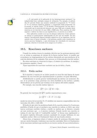 CAP´ITULO 19. FUNDAMENTOS DE F´ISICA NUCLEAR
¿Y cu´al puede ser la aplicaci´on de las desintegraciones nucleares?. LaNota
radiactividad tiene m´ultiples campos de utilizaci´on. Por ejemplo, el m´etodo
del 14
C permite fechar una muestra midiendo la proporci´on de 14
C frente
al 12
C en muestras org´anicas antiguas y, comparando dicha proporci´on con
la normal, se calcula cuanto 14
C ha deca´ıdo. Posteriormente con este dato y
conociendo que la semivida del elemento son unos 5500 a´os se pueden datar
muestras en un intervalo de unos 1000 a 55000 a˜nos. Para muestras de edad
superior o inferior los datos no son signiﬁcativos y el proceso no es ﬁable.
Otra aplicaci´on consiste en el uso de is´otopos radiactivos. Como sabemos
un is´otopo es qu´ımicamente indistinguible de otro que sea estable. De esta
manera, introduciendo algunos is´otopos radiactivos en un organismo, ´este los
asimila como si fueran normales. y as´ı podemos usarlos como trazadores en
ciertos procesos biol´ogicos, o para determinar las velocidades de reacciones
qu´ımicas, observar el recorrido de la sangre en el cerebro. . .
19.5. Reacciones nucleares
Cuando los n´ucleos vencen la repulsi´on el´ectrica que los protones generan entre
s´ı y se sit´uan en posiciones de alcance de la fuerza nuclear fuerte, es posible que
se produzca un reagrupamiento de los n´ucleos obteniendo as´ı unos productos de la
reacci´on distintos de los originales. Este proceso es el denominado reacci´on nuclear.
En estas reacciones se conservan la carga y el n´umero de nucleones, la energ´ıa y
los momentos angular y lineal.
Tipos inportantes de reacciones nucleares son las de ﬁsi´on y fusi´on.
19.5.1. Fisi´on nuclear
Es la divisi´on o ruptura de un n´ucleo pesado en otros dos m´as ligeros de masas
similares. Es una reacci´on que espont´aneamente se produce con gran diﬁcultad.
Artiﬁcialmente se puede generar bombardeando los n´ucleos con neutrones. ´Es-
tos, al no presentar carga, penetran con cierta facilidad en los nucleos y pueden
desencadenar as´ı un proceso que termina con la ruptura del n´ucleo original.
Por ejemplo, una reacci´on nuclear t´ıpica es
235
92 U +1
0 n →141
56 Kr + 31
0n.
En general, las reacciones del 235
92 U pueden esquematizarse como
1
0n +235
92 U → X + Y + 2 o 31
0n
siendo los restos de la reacci´on X e Y n´uclidos con numeros comprendidos entre los
intervalos (84, 104) y (129, 149).
El hecho de que entre los productos ﬁnales de la reacci´on existan 2 o 3 neutrones
posibilita el hecho de que se produzca una reacci´on en cadena, es decir, que estos
nuevos neutrones emitidos vuelvan a incidir en nucleos que se ﬁsionen, creando
as´ı m´as neutrones que. . . y el proceso continua. Cuando sucede una reacci´on en
cadena de este tipo todo el “combustible nuclear” se ﬁsiona muy r´apidamente y
de manera explosiva liberando enormes cantidades de energ´ıa: hablamos de una
explosi´on nuclear. Este es el fundamente b´asico de una bomba at´omica.
Ahora bien, si logramos reducir el n´umero medio de neutrones liberados hasta
uno por nucleo ﬁsionado, tendremos una reacci´on controlada. Este es el fundamento
de las reacciones nucleares que suceden en un reactor nuclear de una central at´omica.
134 (C) Ignacio Mart´ın Bragado. imartin@ele.uva.es
 