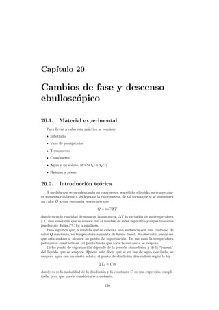 Cap´ıtulo 20
Cambios de fase y descenso
ebullosc´opico
20.1. Material experimental
Para llevar a cabo esta pr´actica se requiere
Inﬁernillo
Vaso de precipitados
Term´ometro
Cron´ometro
Agua y un soluto. (CuSO4 · 5H2O).
Balanza y pesas.
20.2. Introducci´on te´orica
A medida que se va calentando un compuesto, sea s´olido o l´ıquido, su temperatu-
ra aumenta conforme a las leyes de la calorimetr´ıa, de tal forma que si se suministra
un calor Q a una sustancia tendremos que
Q = mC∆T
donde m es la cantidad de masa de la sustancia, ∆T la variaci´on de su temperatura
y C una constante que se conoce con el nombre de calor espec´ıﬁco y cuyas unidades
pueden ser Julios/o
C kg o similares.
Esto signiﬁca que, a medida que se calienta una sustancia con una cantidad de
calor Q constante, su temperatura aumenta de forma lineal. No obstante, puede ser
que esta sustancia alcance su punto de vaporizaci´on. En ese caso la temperatura
permanece constante en tal punto hasta que toda la sustancia se evapora.
Dicho punto de vaporizaci´on depende de la presi´on atmosf´erica y de la “pureza”
del l´ıquido que se evapore. Quiere esto decir que si en vez de agua destilada, se
evapora agua con un cierto soluto, el punto de ebullici´on descender´a seg´un la ley
∆Te = Cm
donde m es la molaridad de la disoluci´on y la constante C es una expresi´on compli-
cada, pero que puede considerarse constante.
139
 