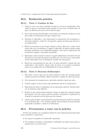 CAP´ITULO 20. CAMBIOS DE FASE Y DESCENSO EBULLOSC ´OPICO
20.3. Realizaci´on pr´actica
20.3.1. Parte 1: Cambios de fase
1. Vamos a verter una cierta cantidad de agua en el vaso de precipitados. Para
medir su masa es conveniente pesar primero el vaso vac´ıo y despu´es lleno de
agua. La diferencia de peso ser´a la masa de agua.
2. Pon el vaso encima del inﬁernillo y mete dentro el term´ometro. Espera un rato
para medir la temperatura del agua. Apunta esta.
3. Enciende el inﬁernillo y vete observando la temperatura del term´ometro a
intervalos regulares. (cada 10 o 15 segundos, apunta el tiempo que discurre y
su temperatura).
4. Habr´a un momento en que el agua empiece a hervir. Haz tres o cuatro medi-
ciones m´as con el term´ometro y apaga el inﬁernillo. Si quieres puedes seguir
haciendo mediciones con el inﬁernillo apagado, ver´as que la temperatura del
term´ometro empieza a descender lentamente.
5. Representa todos los datos en datos en papel milimetrado. Cerci´orate de que
hay partes en las cuales los puntos se pueden unir con una recta, y otras partes
en las cuales dicha recta es horizontal. ¿Cu´ales son esas partes?.
6. Revisa los conocimientos de este a˜no y de a˜nos anteriores e intenta dar una
explicaci´on a estos hechos. Anota todos los datos en tu gui´on de pr´acticas
junto con la explicaci´on (y la bibliograf´ıa de la que la obtienes).
20.3.2. Parte 2: Descenso ebullosc´opico
1. Pon ahora a hervir agua con un soluto disuelto en ella. Por ejemplo puedes
utilizar la muestra de H2SO4 ·5H2O (calcantita o sulfato de cobre) que tienes.
2. Vete anotando las temperaturas a intervalos regulares, igual que antes.
3. Cuando empiece a hervir toma unas mediciones m´as de la temperatura.
4. Representa los datos y comp´aralos con la experiencia anterior: deber´as obser-
var un fen´omeno algo diferente.
5. Explica en qu´e consiste dicho fen´omeno y busca en alg´un libro (quiz´as de alg´un
a˜no anterior o de este mismo) qu´e ha sucedido. Acompa˜na tu explicaci´on en
el gui´on de pr´acticas con los datos que has tomado.
6. ¿Ser´ıas capaz de idear un procedimiento experimental para medir la constante
C en la f´ormula ∆Te = Cm. Intenta explicar c´omo lo har´ıas. Si est´as animado
proponselo al profesor y hazlo en el laboratorio.
20.4. Precauciones a tener con la pr´actica
Si bien esta pr´actica no es peligrosa habr´as de tener algunas precauciones para
evitar accidentes e imprevistos:
No toques los l´ıquidos ni el inﬁernillo: quemar´an.
Ten cuidado al enchufar y desenchufar el inﬁernillo: los cables est´an sueltos y
pueden hacer un cortocircuito.
140 (C) Ignacio Mart´ın Bragado. imartin@ele.uva.es
 