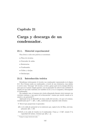 Cap´ıtulo 21
Carga y descarga de un
condensador.
21.1. Material experimental
Para llevar a cabo esta pr´actica se necesitar´a:
Placa de circuitos.
Generador de ondas.
Resistencias.
Condensador.
Cables y clavijas.
Osciloscopio.
21.2. Introducci´on te´orica
Estudiemos te´oricamente el circuito con condensador representado en la ﬁgura
21.1. En el hemos unido un condensador, a trav´es de una resistencia, cuya misi´on
es servir como “descarga” del circuito, es decir, gastar parte de la energ´ıa el´ectrica
para que no se queme ning´un aparato, con un generador de onda el cual, mediante el
empleo de una onda cuadrada (ver tambi´en en 21.1) va a ir cargando y descargando
el condensador.
En cualquier caso, si tenemos este ciruito alimentado durante cierto instante con
corriente cont´ınua, y que parte de la desconexi´on1
veamos que sucede cuando se le
somete a un potencial V .
Aplicando la ley de Kirchoﬀ a la ´unica malla del curcuito, o lo que es lo mismo,
considerando que V = ∆V1 + ∆V2, analicemos por separado cada t´ermino:
V Ser´a el que proporcione el generador.
∆V1 es la ca´ıda de potencial en la resistencia que, seg´un la ley de Ohm, ser´a sim-
plemente ∆V1 = IR.
DeltaV2 es la ca´ıda de tensi´on en el condensador. Como q = C∆V , siendo C la
capacidad del mismo, tenemos que ∆V2 = q
C .
1Luego la carga inicial ser´a nula.
143
 