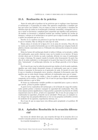 CAP´ITULO 21. CARGA Y DESCARGA DE UN CONDENSADOR.
21.3. Realizaci´on de la pr´actica
Antes de nada pide al profesor de las pr´acticas que te explique como funcionan
el osciloscopio y el generador de ondas. Son aparatos complicados y sensibles que
hay que tratar con cuidado. Una vez sepas ya como se usan prueba a visualizar los
distintos tipos de ondas en el osciloscopio (cuadrada, sinusoidal y triangular) as´ı co-
mo a variar su frecuencia y amplitud para comprobar que signiﬁca cada par´ametro.
Al cambiar su frecuencia y amplitud tendr´as que cambiar tambi´en las escalas de
tiempos y voltajes en el osciloscopio si no quieres que se salga la onda de la pantalla
o quede tan peque˜na que no se vea.
Escribe en tu cuaderno de pr´acticas lo que has ido haciendo y como infuye en
lo que se visualiza. Haz un dibujo de cada tipo de onda.
Monta ahora el circuito de la ﬁgura 21.1 en la mesa de circuitos. Para ello ten
en cuenta que los puntos horizontales que no est´en separados por ninguna banda de
pl´astico estar´an conectados entre si. Utilizando esta informaci´on termina de montar
el circuito.
Sit´ua los bornes del osciloscopio donde te indica el dibujo, en la entrada y salida
del condensador, para poder observar como cae la tensi´on en su interior. Si haces
circular ahora por el circuito un onda vuadrada, deber´as ver como el condensador
se carga y descarga, Se cargar´a cuando la tensi´on suba bruscamente (la parte lisa
alta de la onda cuadrada) y se descargar´a en la parte lisa baja de la onda. Si tienes
bien “sintonizado” el osciloscopio deber´ıas ver un dibujo parecido al de la ﬁgura
21.2.
En el caso de que veas la ca´ıda de potencial muy similar a la de la onda cuadrada,
signiﬁca que est´as dando demasiado tiempo al condensador para que se cargue.
Prueba a aumentar la frecuencia en el generador de onda. Si sucede al rev´es, que
lo que se visualiza es demasiado curvo, prueba a disminuir la frecuancia, pues ello
signiﬁca que no est´as dando tiempo suﬁciente al condensador para que se cargue.
Una vez que tengas bien visible y clara la gr´aﬁca de carga del condensador
comparala con la te´orica. ¿Coinciden?. En el caso de que haya alguna desavenencia
intenta adivinar a qu´e se debe.
Si tienes un condensador variable modiﬁca su capacidad poco a poco y mira lo
que sucede. ¿C´omo lo puedes explicar?.
A partir de los cuadraditos del osciloscopio y de la f´ornula de carga del conden-
sador puedes probar a intentar conseguir la capacidad del condensador. Para ello
toma algunos puntos signiﬁcativos y luego prueba a ajustarles una funci´on de subida
exponencial como la (21.2). ¿Cu´al es la capacidad?. En el caso de que ponga en el
condensador la capacidad. ¿Coincide con la calculada?. Piensa que, en cualquier ca-
so, siempre hay una peque˜na diferencia (a vecs no tan peque˜na) atribuible a errores
de medici´on de los aparatos, impedancias internas, etc ...
En el caso de que no sepas hacer esta ´ultima parte preg´untale a tu profesor. El
te lo explicar´a.
21.4. Ap´endice: Resoluci´on de la ecuaci´on diferen-
cial
Los textos de c´alculo dicen que, una ecuaci´on del tipo de la ecuaci´on (21.1) se
resuelve tomando primero la ecuaci´on homog´enea y despu´es una soluci´on particular.
La ecuaci´on homog´enea es
dq
dt
+
q
C
= 0
F´ısica General. http://www.ele.uva.es/˜imartin/libro/index.html 145
 