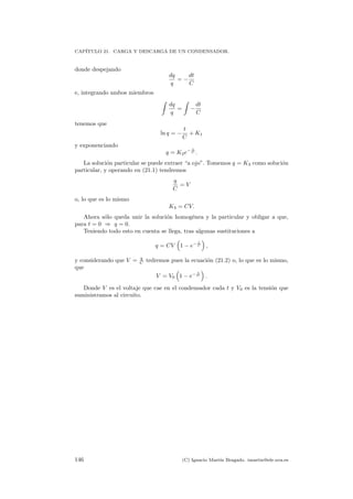 CAP´ITULO 21. CARGA Y DESCARGA DE UN CONDENSADOR.
donde despejando
dq
q
= −
dt
C
e, integrando ambos miembros
dq
q
= −
dt
C
tenemos que
ln q = −
t
C
+ K1
y exponenciando
q = K2e− t
C .
La soluci´on particular se puede extraer “a ojo”. Tomemos q = K3 como soluci´on
particular, y operando en (21.1) tendremos
q
C
= V
o, lo que es lo mismo
K3 = CV.
Ahora s´olo queda unir la soluci´on homog´enea y la particular y obligar a que,
para t = 0 ⇒ q = 0.
Teniendo todo esto en cuenta se llega, tras algunas sustituciones a
q = CV 1 − e− t
C ,
y considerando que V = q
C tedremos pues la ecuaci´on (21.2) o, lo que es lo mismo,
que
V = V0 1 − e− t
C .
Donde V es el voltaje que cae en el condensador cada t y V0 es la tensi´on que
suministramos al circuito.
146 (C) Ignacio Mart´ın Bragado. imartin@ele.uva.es
 