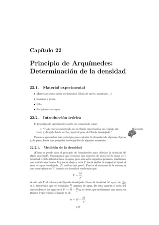 Cap´ıtulo 22
Principio de Arqu´ımedes:
Determinaci´on de la densidad
22.1. Material experimental
Materiales para medir su densidad. (Bola de acero, minerales. . . )
Balanza y pesas.
Hilo.
Recipiente con agua.
22.2. Introducci´on te´orica
El principio de Arqu´ımedes puede ser enunciado como:
“Todo cuerpo sumergido en un ﬂuido experimenta un empuje ver- Recuerda
tical, y dirigido hacia arriba, igual al peso del ﬂuido desalojado.”
Vamos a aprovechar este principio para calcular la densidad de algunos objetos
y, de paso, hacer una peque˜na investigaci´on de algunos minerales.
22.2.1. Medici´on de la densidad
¿C´omo se puede usar el principio de Arqu´ımedes para calcular la densidad de
alg´un material?. Supongamos que tenemos una muestra de material de masa m y
densidad ρ. Si la introducimos en agua, pero a´un as´ı la seguimos pesando, tendremos
que sentir´a una fuerza Mg hacia abajo y otra F hacia arriba de magnitud igual al
peso de agua desalojada. ¿Y cu´al es este peso?. Pues si el volumen de la sustancia
que sumergimos es V , usando su densidad tendremos que
V =
M
ρ
,
siendo este V el volumen del l´ıquido desalojado. Como la densidad del agua, en g
cm3
es 1, tendremos que se desalojan M
ρ gramos de agua. De esta manera el peso del
cuerpo dentro del agua ser´a P = (M − M
ρ )g, es decir, que mediremos una masa, en
gramos y que vamos a llamar m de
m = M −
M
ρ
.
147
 