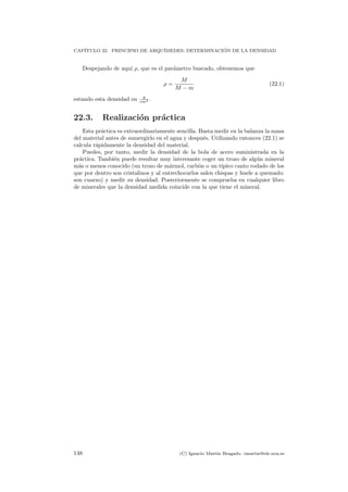 CAP´ITULO 22. PRINCIPIO DE ARQU´IMEDES: DETERMINACI ´ON DE LA DENSIDAD
Despejando de aqu´ı ρ, que es el par´ametro buscado, obtenemos que
ρ =
M
M − m
(22.1)
estando esta densidad en g
cm3 .
22.3. Realizaci´on pr´actica
Esta pr´actica es extraordinariamente sencilla. Basta medir en la balanza la masa
del material antes de sumergirlo en el agua y despu´es. Utilizando entonces (22.1) se
calcula r´apidamente la densidad del material.
Puedes, por tanto, medir la densidad de la bola de acero suministrada en la
pr´actica. Tambi´en puede resultar muy interesante coger un trozo de alg´un mineral
m´as o menos conocido (un trozo de m´armol, carb´on o un t´ıpico canto rodado de los
que por dentro son cristalinos y al entrechocarlos salen chispas y huele a quemado:
son cuarzo) y medir su densidad. Posteriormente se comprueba en cualquier libro
de minerales que la densidad medida coincide con la que tiene el mineral.
148 (C) Ignacio Mart´ın Bragado. imartin@ele.uva.es
 