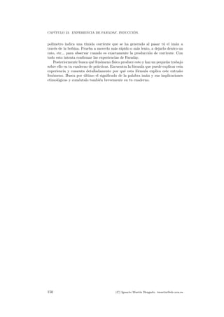 CAP´ITULO 23. EXPERIENCIA DE FARADAY. INDUCCI ´ON.
pol´ımetro indica una t´ımida corriente que se ha generado al pasar t´u el im´an a
trav´es de la bobina. Prueba a moverlo m´as r´apido o m´as lento, a dejarlo dentro un
rato, etc... para observar cuando es exactamente la producci´on de corriente. Con
todo esto intenta conﬁrmar las experiencias de Faraday.
Posteriormente busca qu´e fen´omeno f´ısico produce esto y haz un peque˜no trabajo
sobre ello en tu cuaderno de pr´acticas. Encuentra la f´ormula que puede explicar esta
experiencia y comenta detalladamente por qu´e esta f´ormula explica este extra˜no
fen´omeno. Busca por ´ultimo el signiﬁcado de la palabra im´an y sus implicaciones
etimol´ogicas y com´entalo tambi´en brevemente en tu cuaderno.
150 (C) Ignacio Mart´ın Bragado. imartin@ele.uva.es
 