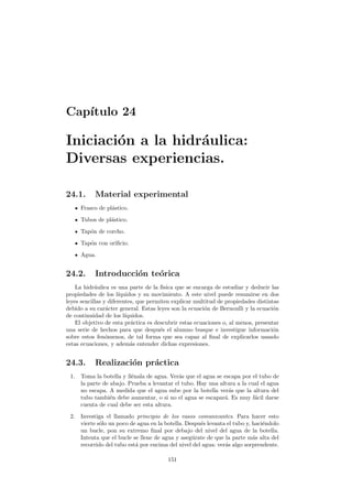 Cap´ıtulo 24
Iniciaci´on a la hidr´aulica:
Diversas experiencias.
24.1. Material experimental
Frasco de pl´astico.
Tubos de pl´astico.
Tap´on de corcho.
Tap´on con oriﬁcio.
Agua.
24.2. Introducci´on te´orica
La hidr´aulica es una parte de la f´ısica que se encarga de estudiar y deducir las
propiedades de los l´ıquidos y su movimiento. A este nivel puede resumirse en dos
leyes sencillas y diferentes, que permiten explicar multitud de propiedades distintas
debido a su car´acter general. Estas leyes son la ecuaci´on de Bernoulli y la ecuaci´on
de continuidad de los l´ıquidos.
El objetivo de esta pr´actica es descubrir estas ecuaciones o, al menos, presentar
una serie de hechos para que despu´es el alumno busque e investigue informaci´on
sobre estos fen´omenos, de tal forma que sea capaz al ﬁnal de explicarlos usando
estas ecuaciones, y adem´as entender dichas expresiones.
24.3. Realizaci´on pr´actica
1. Toma la botella y ll´enala de agua. Ver´as que el agua se escapa por el tubo de
la parte de abajo. Prueba a levantar el tubo. Hay una altura a la cual el agua
no escapa. A medida que el agua sube por la botella ver´as que la altura del
tubo tambi´en debe aumentar, o si no el agua se escapar´a. Es muy f´acil darse
cuenta de cual debe ser esta altura.
2. Investiga el llamado principio de los vasos comunicantes. Para hacer esto
vierte s´olo un poco de agua en la botella. Despu´es levanta el tubo y, haci´endolo
un bucle, pon su extremo ﬁnal por debajo del nivel del agua de la botella.
Intenta que el bucle se llene de agua y aseg´urate de que la parte m´as alta del
recorrido del tubo est´a por encima del nivel del agua: ver´as algo sorprendente.
151
 