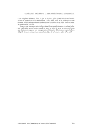 CAP´ITULO 24. INICIACI ´ON A LA HIDR´AULICA: DIVERSAS EXPERIENCIAS.
y con “esp´ıritu cient´ıﬁco” todo lo que se te ped´ıa, para poder contestar correcta-
mente las preguntas arriba formuladas. Como pista ﬁnal, si no sabes por donde
empezar prueba a buscar en un diccionario enciclop´edico, o en alg´un libro de f´ısica,
las palabras as´ı escritas.
Una vez que hayas encontrado la explicaci´on a estos fen´omenos prueba a hallar
una explicaci´on a este hecho: cuando se abre un grifo de agua un poco, de forma
que el chorro de agua se vea transparente, el di´ametro del chorro cerca de la boca
del grifo siempre es mayor que m´as abajo, lejos de la boca del grifo. ¿Por qu´e?.
F´ısica General. http://www.ele.uva.es/˜imartin/libro/index.html 153
 