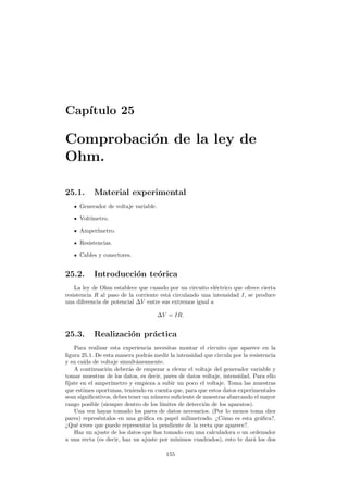 Cap´ıtulo 25
Comprobaci´on de la ley de
Ohm.
25.1. Material experimental
Generador de voltaje variable.
Volt´ımetro.
Amper´ımetro.
Resistencias.
Cables y conectores.
25.2. Introducci´on te´orica
La ley de Ohm establece que cuando por un circuito el´ectrico que ofrece cierta
resistencia R al paso de la corriente est´a circulando una intensidad I, se produce
una diferencia de potencial ∆V entre sus extremos igual a
∆V = IR.
25.3. Realizaci´on pr´actica
Para realizar esta experiencia necesitas montar el circuito que aparece en la
ﬁgura 25.1. De esta manera podr´as medir la intensidad que circula por la resistencia
y su ca´ıda de voltaje simult´aneamente.
A continuaci´on deber´as de empezar a elevar el voltaje del generador variable y
tomar muestras de los datos, es decir, pares de datos voltaje, intensidad. Para ello
f´ıjate en el amper´ımetro y empieza a subir un poco el voltaje. Toma las muestras
que estimes oportunas, teniendo en cuenta que, para que estos datos experimentales
sean signiﬁcativos, debes tener un n´umero suﬁciente de muestras abarcando el mayor
rango posible (siempre dentro de los l´ımites de detecci´on de los aparatos).
Una vez hayas tomado los pares de datos necesarios. (Por lo menos toma diez
pares) repres´entalos en una gr´aﬁca en papel milimetrado. ¿C´omo es esta gr´aﬁca?.
¿Qu´e crees que puede representar la pendiente de la recta que aparece?.
Haz un ajuste de los datos que has tomado con una calculadora o un ordenador
a una recta (es decir, haz un ajuste por m´ınimos cuadrados), esto te dar´a los dos
155
 