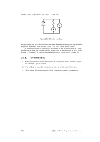 CAP´ITULO 25. COMPROBACI ´ON DE LA LEY DE OHM.
A
V
Figura 25.1: Circuito a realizar.
par´ametro de una recta. Intenta interpretarlos. Evidentemente el dato que no es la
pendiente deber´a ser muy cercano a cero. ¿Por qu´e?. ¿Qu´e signiﬁca esto?.
Por ´ultimo mide con un omh´ımetro la resistencia real de tu resistencia y com-
p´arala con el valor que puedes calcular a partir de la pendiente de la recta de la
gr´aﬁca. ¿Coinciden?. Si no coinciden del todo intenta hallar alguna explicaci´on.
25.4. Precauciones
1. Comprueba que no se caliente ninguno de los aparatos. Si as´ı sucediera ap´aga-
los y espera a que se enfr´ıen.
2. Ten cuidado al hacer las conexiones: puedes producir un cortocircuito.
3. No te salgas del rango de medici´on de los aparatos: puedes estropearlos.
156 (C) Ignacio Mart´ın Bragado. imartin@ele.uva.es
 