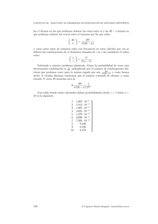CAP´ITULO 26. SOLUCI ´ON AL PROBLEMA PLANTEADO EN EL M´ETODO CIENT´IFICO
las x! formas en las que podemos ordenar las caras entre s´ı y las 20 − x formas en
que podemos ordenar las cruces entre s´ı tenemos por ﬁn que salen
20
n
=
20!
n!(20 − n)!
y como estos tipos de n´umeros salen con frecuencia en estos c´alculos por eso se
deﬁnen las combinaciones de n elementos tomados de i en i sin considerar el orden
como
n
i
=
n!
i!(n − i)!
.
Volviendo a nuestro problema planteado. Como la probabilidad de tener una
determinada combinaci´on es 1
220 multiplicado por el n´umero de combinaciones dis-
tintas que podemos tener para la misma jugada que son 20!
x!(20−x)! y como hemos
hecho N tiradas distintas tendremos que el n´umero estimado de obtener x caras
tirando N veces 20 monedas ser´a de
N
20!
x!(20 − x)!
1
220
.
Una tabla donde est´an calculados dichas probabilidades desde x = 1 hasta x =
10 es la siguiente:
1 1,907 · 10−5
2 1,812 · 10−4
3 1,087 · 10−3
4 4,621 · 10−3
5 1,479 · 10−2
6 3,696 · 10−2
7 7,393 · 10−2
8 0,120
9 0,160
10 0,176



158 (C) Ignacio Mart´ın Bragado. imartin@ele.uva.es
 