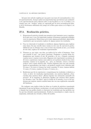 CAP´ITULO 27. EL M´ETODO CIENT´IFICO
As´ı pues este m´etodo engloba por una parte una tarea de racionalizaci´on y otra
de experimentaci´on. Aunque ambas son importantes hay que destacar que realmente
es la experimentaci´on quien informa sobre si una ley f´ısica es o no es ver´ıdica, y en
ning´un caso este “chequeo” puede ser suprimido por la mera racionalizaci´on pues,
si as´ı lo hici´eramos saldr´ıamos del campo de la f´ısica para entrar en la l´ogica o en
ﬁlosof´ıa.
27.3. Realizaci´on pr´actica.
1. Empecemos la pr´actica tirando una moneda al aire bastantes veces y apuntan-
do si sale cara o cruz. Es importante analizar el fen´omeno repitiendo m´ultiples
veces la experiencia. Observemos as´ı si existe alguna periodicidad, alg´un hecho
cuantitativo que nos permita explicar de alguna manera los resultados.
2. Una vez observado el resultado se establecen algunas hip´otesis para explicar
estos datos. Es muy sencillo darse cuenta en este caso de cual ser´a la proba-
bilidad de que se obtenga cara o cruz al tirar una moneda al aire, y en virtud
de este idea, explicar los resultados experimentales.
3. Tenemos ya, por tanto, una idea, un indicio de ley sobre el fen´omeno “tirar
una moneda al aire”, que parece funcionar. Pongamos a prueba dicha ley.
Imaginemos que tiramos al aire 20 monedas a la vez y despu´es contamos
cuantas caras y cuantas cruces salen. Hagamos este experimento un m´ınimo de
25 veces y apuntemos cuantas caras salieron en la primera tirada de las veinte
monedas, cuantas en la segunda, etc... pero, no obstante, vamos a intentar
predecir antes cuanto deber´ıa salir. Nuestra hip´otesis para una sola moneda
puede ser generalizada a las veinte y as´ı predecir cuantas veces, deber´ıan salir
10 caras y 10 cruces si tiramos las veinte monedas N veces, cuantas saldr´an
11 caras y 9 cruces, cuantas 12 caras y 8 cruces, etc...
4. Realicemos por ﬁn la experiencia y comprobamos los resultados verdaderos y
reales, es decir, los resultados experimentales, con nuestras hip´otesis. ¿Con-
cuerdan bien nuestras ideas? ¿Hemos logrado una estimaci´on razonable del
proceso?. Si la respuesta es aﬁrmativa signiﬁca que nuestras ideas pueden
ser elevadas a una “ley f´ısica” para la tirada de la moneda, si no es as´ı ten-
dremos que mejorar nuestro modelo hasta dar con una explicaci´on razonable
del fen´omeno.
En cualquier caso explica todas tus ideas en el gui´on de pr´acticas comentando
claramente lo que son las ideas y cavilaciones, y lo que son los hechos experimentales,
y despu´es haz una gr´aﬁca donde se relacionen los resultados que has predicho con
los que has obtenido experimentalmente. Eval´ua la concordancia y exp´on como la
mejorar´ıas, indicando las virtudes y fallos del modelo.
160 (C) Ignacio Mart´ın Bragado. imartin@ele.uva.es
 