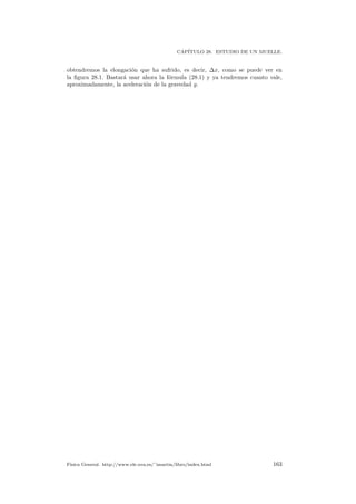 CAP´ITULO 28. ESTUDIO DE UN MUELLE.
obtendremos la elongaci´on que ha sufrido, es decir, ∆x, como se puede ver en
la ﬁgura 28.1. Bastar´a usar ahora la f´ormula (28.1) y ya tendremos cuanto vale,
aproximadamente, la aceleraci´on de la gravedad g.
F´ısica General. http://www.ele.uva.es/˜imartin/libro/index.html 163
 