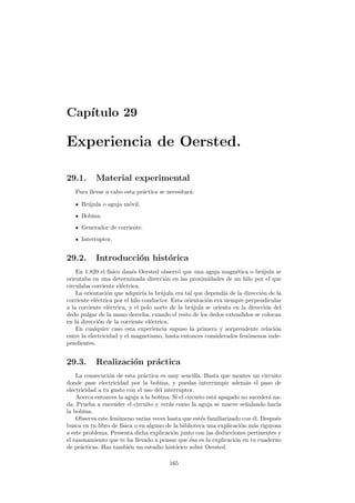 Cap´ıtulo 29
Experiencia de Oersted.
29.1. Material experimental
Para llevar a cabo esta pr´actica se necesitar´a:
Br´ujula o aguja m´ovil.
Bobina.
Generador de corriente.
Interruptor.
29.2. Introducci´on hist´orica
En 1.820 el f´ısico dan´es Oersted observ´o que una aguja magn´etica o br´ujula se
orientaba en una determinada direcci´on en las proximidades de un hilo por el que
circulaba corriente el´ectrica.
La orientaci´on que adquir´ıa la br´ujula era tal que depend´ıa de la direcci´on de la
corriente el´ectrica por el hilo conductor. Esta orientaci´on era siempre perpendicular
a la corriente el´ectrica, y el polo norte de la br´ujula se orienta en la direcci´on del
dedo pulgar de la mano derecha, cuando el resto de los dedos extendidos se colocan
en la direcci´on de la corriente el´ectrica.
En cualquier caso esta experiencia supuso la primera y sorprendente relaci´on
entre la electricidad y el magnetismo, hasta entonces considerados fen´omenos inde-
pendientes.
29.3. Realizaci´on pr´actica
La consecuci´on de esta pr´actica es muy sencilla. Basta que montes un circuito
donde pase electricidad por la bobina, y puedas interrumpir adem´as el paso de
electricidad a tu gusto con el uso del interruptor.
Acerca entonces la aguja a la bobina. Si el circuito est´a apagado no suceder´a na-
da. Prueba a encender el circuito y ver´as como la aguja se mueve se˜nalando hacia
la bobina.
Observa este fen´omeno varias veces hasta que est´es familiarizado con ´el. Despu´es
busca en tu libro de f´ısica o en alguno de la biblioteca una explicaci´on m´as rigurosa
a este problema. Presenta dicha explicaci´on junto con las deducciones pertinentes y
el razonamiento que te ha llevado a pensar que ´esa es la explicaci´on en tu cuaderno
de pr´acticas. Haz tambi´en un estudio hist´orico sobre Oersted.
165
 