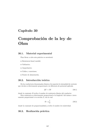 Cap´ıtulo 30
Comprobaci´on de la ley de
Ohm
30.1. Material experimental
Para llevar a cabo esta pr´actica se necesitar´a:
Resistencia lineal variable
Volt´ımetro.
Amper´ımetro
Cables y conexiones.
Fuente de alimentaci´on.
30.2. Introducci´on te´orica
En los conductores denominados ´ohmicos (la mayor´ıa) la intensidad de corriente
que circula es directamente proporcional a la diferencia de potencial aplicada
∆V = IR (30.1)
donde la constante R recibe el nombre de resistencia ´ohmica del conductor.
Esta resistencia es directamente proporcional a la longitud l del mismo e inver-
samente proporcional a su secci´on S, con lo cual
R = ρ
l
S
(30.2)
donde la constante de proporcionalidad ρ recibe el nombre de resistividad.
30.3. Realizaci´on pr´actica
167
 