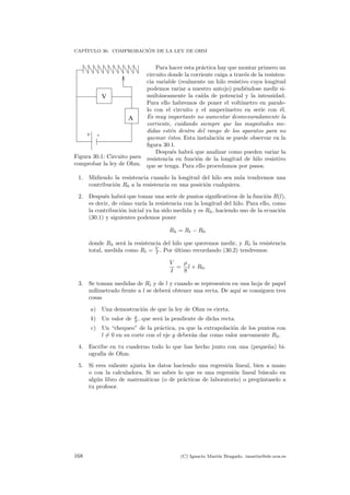 CAP´ITULO 30. COMPROBACI ´ON DE LA LEY DE OHM
+ -
A
V
Figura 30.1: Circuito para
comprobar la ley de Ohm.
Para hacer esta pr´actica hay que montar primero un
circuito donde la corriente caiga a trav´es de la resisten-
cia variable (realmente un hilo resistivo cuya longitud
podemos variar a nuestro antojo) pudi´endose medir si-
mult´aneamente la ca´ıda de potencial y la intensidad.
Para ello habremos de poner el volt´ımetro en parale-
lo con el circuito y el amper´ımetro en serie con ´el.
Es muy importante no aumentar desmesuradamente la
corriente, cuidando siempre que las magnitudes me-
didas est´en dentro del rango de los aparatos para no
quemar ´estos. Esta instalaci´on se puede observar en la
ﬁgura 30.1.
Despu´es habr´a que analizar como pueden variar la
resistencia en funci´on de la longitud de hilo resistivo
que se tenga. Para ello procedamos por pasos.
1. Midiendo la resistencia cuando la longitud del hilo sea nula tendremos una
contribuci´on R0 a la resistencia en una posici´on cualquiera.
2. Despu´es habr´a que tomar una serie de puntos signiﬁcativos de la funci´on R(l),
es decir, de c´omo var´ıa la resistencia con la longitud del hilo. Para ello, como
la contribuci´on inicial ya ha sido medida y es R0, haciendo uso de la ecuaci´on
(30.1) y siguientes podemos poner
Rh = Rt − R0
donde Rh ser´a la resistencia del hilo que queremos medir, y Rt la resistencia
total, medida como Rt = V
I . Por ´ultimo recordando (30.2) tendremos:
V
I
=
ρ
S
l + R0.
3. Se toman medidas de Rt y de l y cuando se representen en una hoja de papel
milimetrado frente a l se deber´a obtener una recta. De aqu´ı se consiguen tres
cosas
a) Una demostraci´on de que la ley de Ohm es cierta.
b) Un valor de ρ
S , que ser´a la pendiente de dicha recta.
c) Un “chequeo” de la pr´actica, ya que la extrapolaci´on de los puntos con
l = 0 en su corte con el eje y deber´an dar como valor nuevamente R0.
4. Escribe en tu cuaderno todo lo que has hecho junto con una (peque˜na) bi-
ograf´ıa de Ohm.
5. Si eres valiente ajusta los datos haciendo una regresi´on lineal, bien a mano
o con la calculadora. Si no sabes lo que es una regresi´on lineal b´uscalo en
alg´un libro de matem´aticas (o de pr´acticas de laboratorio) o preg´untaselo a
tu profesor.
168 (C) Ignacio Mart´ın Bragado. imartin@ele.uva.es
 