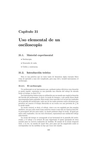 Cap´ıtulo 31
Uso elemental de un
osciloscopio
31.1. Material experimental
Osciloscopio.
Generador de onda.
Cables y resistencias.
31.2. Introducci´on te´orica
Esta es una pr´actica que no trata tanto de demostrar alg´un concepto f´ısico
como de aprender a usar este complicado, pero muy ´util y vers´atil instrumento: el
osciloscopio.
31.2.1. El osciloscopio
Un osciloscopio es un instrumento que, mediante pulsos el´ectricos cuya duraci´on
se puede regular, representa en una pantalla una relaci´on del voltaje de entrada
frente al tiempo, es decir V (t).
Los instrumentos b´asicos para su utilizaci´on son un mando que regula la duraci´on
del barrido del osciloscopio, es decir, la escala de tiempos, y que puede durar desde
microsegundos hasta segundos. Esta escala viene marcada a su vez por los cuadrados
de la pantalla del osciloscopio, cada uno de los cuales presenta cuatro divisiones que
permiten as´ı conocer el tiempo discurrido en un evento con una precisi´on de 1
5 de
la escala usada.
La escala vertical, es decir, el voltaje, viene a su vez regulada por dos mandos
similares, uno por cada canal (como nosotros vamos a usar s´olo un canal no har´a fal-
ta preocuparse del otro para nada), en donde podemos elegir la escala. Al igual que
antes cada cuadradito, con sus cinco divisiones, representar´a una unidad del voltaje
seleccionado.
La escala del tiempo se corresponde al eje horizontal de la pantalla del oscilo-
scopio, y el voltaje a la vertical. Es muy importante el ajuste apropiado de estos
mandos para la correcta realizaci´on de medidas. El mando de la escala temporal
tiene, a su vez, un mando de ajuste ﬁno, pero para que las magnitudes reales se
correspondan con las medidas no hay que tocar este mando.
169
 