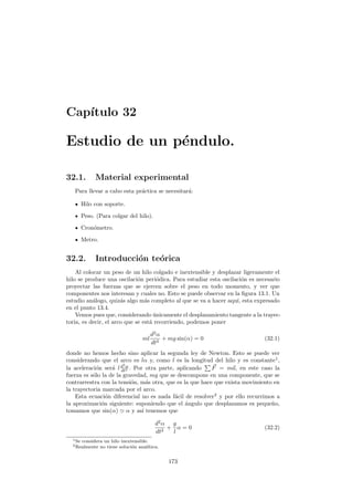 Cap´ıtulo 32
Estudio de un p´endulo.
32.1. Material experimental
Para llevar a cabo esta pr´actica se necesitar´a:
Hilo con soporte.
Peso. (Para colgar del hilo).
Cron´ometro.
Metro.
32.2. Introducci´on te´orica
Al colocar un peso de un hilo colgado e inextensible y desplazar ligeramente el
hilo se produce una oscilaci´on peri´odica. Para estudiar esta oscilaci´on es necesario
proyectar las fuerzas que se ejercen sobre el peso en todo momento, y ver que
componentes nos interesan y cuales no. Esto se puede observar en la ﬁgura 13.1. Un
estudio an´alogo, quiz´as algo m´as completo al que se va a hacer aqu´ı, esta expresado
en el punto 13.4.
Vemos pues que, considerando ´unicamente el desplazamiento tangente a la trayec-
toria, es decir, el arco que se est´a recorriendo, podemos poner
ml
d2
α
dt2
+ mg sin(α) = 0 (32.1)
donde no hemos hecho sino aplicar la segunda ley de Newton. Esto se puede ver
considerando que el arco es lα y, como l es la longitud del hilo y es constante1
,
la aceleraci´on ser´a ld2
α
dt2 . Por otra parte, aplicando F = ma, en este caso la
fuerza es s´olo la de la gravedad, mg que se descompone en una componente, que se
contrarrestra con la tensi´on, m´as otra, que es la que hace que exista movimiento en
la trayectoria marcada por el arco.
Esta ecuaci´on diferencial no es nada f´acil de resolver2
y por ello recurrimos a
la aproximaci´on siguiente: suponiendo que el ´angulo que desplazamos es peque˜no,
tomamos que sin(α) α y as´ı tenemos que
d2
α
dt2
+
g
l
α = 0 (32.2)
1Se considera un hilo inextensible.
2Realmente no tiene soluci´on anal´ıtica.
173
 