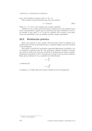 CAP´ITULO 32. ESTUDIO DE UN P´ENDULO.
que a veces tambi´en se expresa como ¨α + g
l α = 0.
Esta ecuaci´on se puede demostrar que tiene por soluci´on
α = A cos(ωt) (32.3)
donde w2
= g
l y A es el arco m´aximo que se aleja el p´endulo.
Tambi´en es muy com´un, puesto que hemos supuesto arcos muy peque˜nos para
hacer la aproximaci´on, suponer que la trayectoria que sigue el p´endulo es recta, y
no curvada, ya que, para3
α 1 el arco se confunde con la cuerda, y por tanto,
tratar este movimiento como un oscilador arm´onico simple cualesquiera.
32.3. Realizaci´on pr´actica
Hacer esta pr´actica es muy sencillo. Para ello basta medir la longitud de la
cuerda hasta el centro de gravedad del peso, y despu´es indagar cual ser´a el per´ıodo
T del movimiento.
Para hallar el per´ıodo del movimiento separamos ligeramente el p´endulo y con
el cron´ometro contamos hasta 20 o 30 oscilaciones. Despu´es dividimos el tiempo
que tard´o en oscilar estas veces por el n´umero de oscilaciones que hemos contado y
obtendremos el per´ıodo, es decir, el tiempo que se tarda en dar una ´unica oscilaci´on.
Basta ahora relacionar T con ω mediante la sencilla f´ormula
ω =
2π
T
y, sabiendo que
ω =
g
l
se despeja g y se halla, dado que tenemos tambi´en el resto de par´ametros.
3Lease, α muy peque˜no.
174 (C) Ignacio Mart´ın Bragado. imartin@ele.uva.es
 