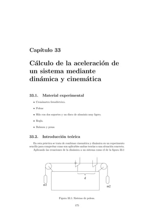 Cap´ıtulo 33
C´alculo de la aceleraci´on de
un sistema mediante
din´amica y cinem´atica
33.1. Material experimental
Cron´ometro fotoel´ectrico.
Poleas
Hilo con dos soportes y un disco de aluminio muy ligero.
Regla.
Balanza y pesas.
33.2. Introducci´on te´orica
En esta pr´actica se trata de combinar cinem´atica y din´amica en un experimento
sencillo para comprobar como son aplicables ambas teor´ıas a una situaci´on concreta.
Aplicando las ecuaciones de la din´amica a un sistema como el de la ﬁgura 33.1
d
m1 m2
Figura 33.1: Sistema de poleas.
175
 
