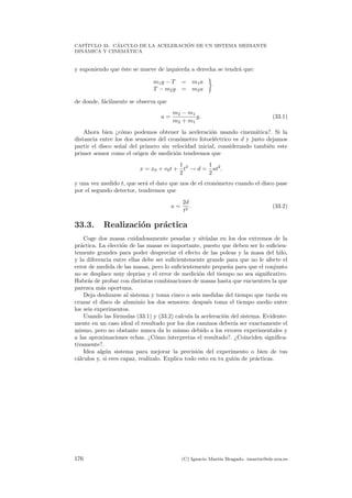 CAP´ITULO 33. C´ALCULO DE LA ACELERACI ´ON DE UN SISTEMA MEDIANTE
DIN´AMICA Y CINEM´ATICA
y suponiendo que ´este se mueve de izquierda a derecha se tendr´a que:
m1g − T = m1a
T − m2g = m2a
de donde, f´acilmente se observa que
a =
m2 − m1
m2 + m1
g. (33.1)
Ahora bien ¿c´omo podemos obtener la aceleraci´on usando cinem´atica?. Si la
distancia entre los dos sensores del cron´ometro fotoel´ectrico es d y justo dejamos
partir el disco se˜nal del primero sin velocidad inicial, considerando tambi´en este
primer sensor como el origen de medici´on tendremos que
x = x0 + v0t +
1
2
t2
→ d =
1
2
at2
.
y una vez medido t, que ser´a el dato que nos de el cron´ometro cuando el disco pase
por el segundo detector, tendremos que
a =
2d
t2
. (33.2)
33.3. Realizaci´on pr´actica
Coge dos masas cuidadosamente pesadas y sit´ualas en los dos extremos de la
pr´actica. La elecci´on de las masas es importante, puesto que deben ser lo suﬁcien-
temente grandes para poder despreciar el efecto de las poleas y la masa del hilo,
y la diferencia entre ellas debe ser suﬁcientemente grande para que no le afecte el
error de medida de las masas, pero lo suﬁcientemente peque˜na para que el conjunto
no se desplace muy deprisa y el error de medici´on del tiempo no sea signiﬁcativo.
Habr´as de probar con distintas combinaciones de masas hasta que encuentres la que
parezca m´as oportuna.
Deja deslizarse al sistema y toma cinco o seis medidas del tiempo que tarda en
cruzar el disco de aluminio los dos sensores: despu´es toma el tiempo medio entre
los seis experimentos.
Usando las f´ormulas (33.1) y (33.2) calcula la aceleraci´on del sistema. Evidente-
mente en un caso ideal el resultado por los dos caminos deber´ıa ser exactamente el
mismo, pero no obstante nunca da lo mismo debido a los errores experimentales y
a las aproximaciones echas. ¿C´omo interpretas el resultado?. ¿Coinciden signiﬁca-
tivamente?.
Idea alg´un sistema para mejorar la precisi´on del experimento o bien de tus
c´alculos y, si eres capaz, real´ızalo. Explica todo esto en tu gui´on de pr´acticas.
176 (C) Ignacio Mart´ın Bragado. imartin@ele.uva.es
 