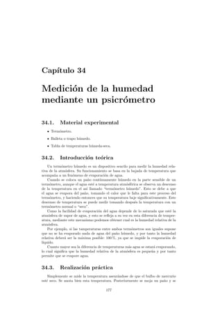 Cap´ıtulo 34
Medici´on de la humedad
mediante un psicr´ometro
34.1. Material experimental
Term´ometro.
Balleta o trapo h´umedo.
Tabla de temperaturas h´umeda-seca.
34.2. Introducci´on te´orica
Un term´ometro h´umedo es un dispositivo sencilo para medir la humedad rela-
tiva de la atm´osfera. Su funcionamiento se basa en la bajada de temperatura que
acompa˜na a un fen´omeno de evaporaci´on de agua.
Cuando se coloca un pa˜no cont´ınuamente h´umedo en la parte sensible de un
term´ometro, aunque el agua est´e a temperatura atm´osf´erica se observa un descenso
de la temperatura en el as´ı llamado “term´ometro h´umedo”. Esto se debe a que
el agua se evapora del pa˜no, tomando el calor que le falta para este proceso del
term´ometro, y haciendo entonces que su temperatura baje signiﬁcativamente. Este
descenso de temperatura se puede medir tomando despu´es la temperatura con un
term´ometro normal o “seco”.
Como la facilidad de evaporaci´on del agua depende de lo saturada que est´e la
atm´osfera de vapor de agua, y esto se reﬂeja a su vez en esta diferencia de temper-
atura, mediante este mecanismo podemos obtener cual es la humedad relativa de la
atm´osfera.
Por ejemplo, si las tamperaturas entre ambos term´ometros son iguales supone
que no se ha evaporado nada de agua del pa˜no h´umedo, y por tanto la humedad
relativa deber´a ser la m´axima posible: 100 %, ya que se impide la evaporaci´on de
l´ıquido.
Cuanto mayor sea la diferencia de temperaturas m´as agua se estar´a evaporando,
lo cual signiﬁca que la humedad relativa de la atm´osfera es peque˜na y por tanto
permite que se evapore agua.
34.3. Realizaci´on pr´actica
Simplemente se mide la temperatura aseur´andose de que el bulbo de mercurio
est´e seco. Se anota bien esta temperatura. Posteriormente se moja un pa˜no y se
177
 