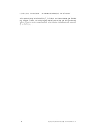 CAP´ITULO 34. MEDICI ´ON DE LA HUMEDAD MEDIANTE UN PSICR ´OMETRO
rodea suavemente el term´ometro con ´el. Se deja un rato (asegur´andose que siempre
est´e h´umedo el pa˜no) y se comprueba la nueva temperatura, que ser´a ligeramente
inferior. Posteriormente, comprobando la tabla adjunta, se sabr´a cual es la humedad
de la atm´osfera.
178 (C) Ignacio Mart´ın Bragado. imartin@ele.uva.es
 