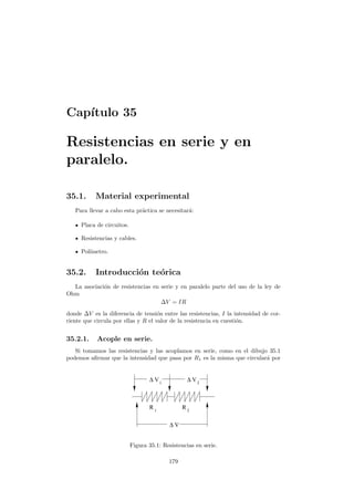 Cap´ıtulo 35
Resistencias en serie y en
paralelo.
35.1. Material experimental
Para llevar a cabo esta pr´actica se necesitar´a:
Placa de circuitos.
Resistencias y cables.
Pol´ımetro.
35.2. Introducci´on te´orica
La asociaci´on de resistencias en serie y en paralelo parte del uso de la ley de
Ohm
∆V = IR
donde ∆V es la diferencia de tensi´on entre las resistencias, I la intensidad de cor-
riente que circula por ellas y R el valor de la resistencia en cuesti´on.
35.2.1. Acople en serie.
Si tomamos las resistencias y las acoplamos en serie, como en el dibujo 35.1
podemos aﬁrmar que la intensidad que pasa por R1 es la misma que circular´a por
V∆
∆ ∆V V
R R 2
1 2
1
Figura 35.1: Resistencias en serie.
179
 