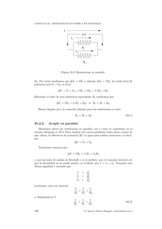 CAP´ITULO 35. RESISTENCIAS EN SERIE Y EN PARALELO.
∆ V
R 1
R 2
I
I
I1
2
Figura 35.2: Resistencias en paralelo.
R2. Por tanto tendremos que ∆V1 = IR1 y adem´as ∆V2 = IR2. La ca´ıda total de
potencial ser´a V1 + V2, es decir
∆V = V1 + V2 = IR1 + IR2 = I (R1 + R2)
Buscando el valor de una resistencia equivalente Re tendremos que
∆V = IRe = I (R1 + R2) ⇒ Re = R1 + R2.
Hemos llegado as´ı a la conocida relaci´on para las resistencias en serie:
Re = R1 + R2 (35.1)
35.2.2. Acople en paralelo
Montemos ahora las resistencias en paralelo, tal y como se representa en el
circuito dibujado en 35.2. Para resolver este nuevo problema basta darse cuenta de
que, ahora, la diferencia de potencial ∆V es igual para ambas resitencias, es decir,
que
∆V = V1 = V2.
Tendremos entonces que
∆V = IRe = I1R1 = I2R2
y, por las leyes de mallas de Kirchoﬀ, o si se preﬁere, por el concepto intuitivo de
que la intensidad no se puede perder, es evidente que I = I1 + I2. Tomando esta
´ultima igualdad y notando que
I = V
Re
I1 = V
R1
I2 = V
R2
tendremos, s´olo con sustituir
V
Re
=
V
R1
+
V
R2
y, despejando la V
1
Re
=
1
R1
+
1
R2
. (35.2)
180 (C) Ignacio Mart´ın Bragado. imartin@ele.uva.es
 