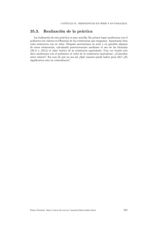 CAP´ITULO 35. RESISTENCIAS EN SERIE Y EN PARALELO.
35.3. Realizaci´on de la pr´actica
La realizaci´on de esta pr´actica es muy sencilla. En primer lugar mediremos con el
pol´ımetro los valores en Ohmnios de las resistencias que tengamos. Apuntando bien
cada resistencia con su valor. Despu´es asociaremos en serie y en paralelo algunas
de estas resistencias, calculando posteriormente mediante el uso de las f´ormulas
(35.1) y (35.2) el valor te´orico de la resistencia equivalente. Una vez tenido este
dato mediremos con el pol´ımetro el valor de la resistencia equivalente. ¿Coinciden
estos valores?. En caso de que no sea as´ı ¿Qu´e razones puede haber para ello? ¿Es
signiﬁcativa esta no coincidencia?.
F´ısica General. http://www.ele.uva.es/˜imartin/libro/index.html 181
 