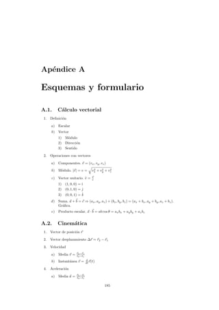Ap´endice A
Esquemas y formulario
A.1. C´alculo vectorial
1. Deﬁnici´on
a) Escalar
b) Vector
1) M´odulo
2) Direcci´on
3) Sentido
2. Operaciones con vectores
a) Componentes. v = (vx, vy, vz)
b) M´odulo. |v| = v = v2
x + v2
y + v2
z
c) Vector unitario. ˆv = v
v
1) (1, 0, 0) = ˆı
2) (0, 1, 0) = ˆ
3) (0, 0, 1) = ˆk
d) Suma. a + b = c ⇒ (ax, ay, az) + (bx, by, bz) = (ax + bx, ay + by, az + bz).
Gr´aﬁca.
e) Producto escalar. a · b = ab cos θ = axbx + ayby + azbz
A.2. Cinem´atica
1. Vector de posici´on r
2. Vector desplazamiento ∆r = r2 − r1
3. Velocidad
a) Media v = r2−r1
t2−t1
b) Instant´anea v = d
dt r(t)
4. Aceleraci´on
a) Media a = v2−v1
t2−t1
185
 