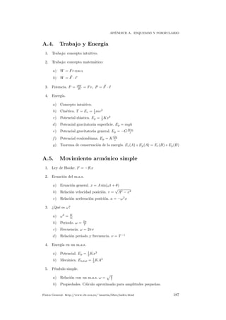 AP´ENDICE A. ESQUEMAS Y FORMULARIO
A.4. Trabajo y Energ´ıa
1. Trabajo: concepto intuitivo.
2. Trabajo: concepto matem´atico:
a) W = Fr cos α
b) W = F · r
3. Potencia. P = dW
dt = Fv, P = F · v
4. Energ´ıa.
a) Concepto intuitivo.
b) Cin´etica. T = Ec = 1
2 mv2
c) Potencial el´astica. Ep = 1
2 Kx2
d) Potencial gravitatoria superﬁcie. Ep = mgh
e) Potencial gravitatoria general. Ep = −GMm
r
f ) Potencial coulombiana. Ep = K Qq
r
g) Teorema de conservaci´on de la energ´ıa. Ec(A)+Ep(A) = Ec(B)+Ep(B)
A.5. Movimiento arm´onico simple
1. Ley de Hooke. F = −Kx
2. Ecuaci´on del m.a.s.
a) Ecuaci´on general. x = A sin(ωt + θ)
b) Relaci´on velocidad posici´on. v =
√
A2 − x2
c) Relaci´on aceleraci´on posici´on. a = −ω2
x
3. ¿Qu´e es ω?
a) ω2
= K
m
b) Periodo. ω = 2π
T
c) Frecuencia. ω = 2πν
d) Relaci´on periodo y frecuencia. ν = T −1
4. Energ´ıa en un m.a.s.
a) Potencial. Ep = 1
2 Kx2
b) Mec´anica. Etotal = 1
2 KA2
5. P´endulo simple.
a) Relaci´on con un m.a.s. ω = g
l
b) Propiedades. C´alculo aproximado para amplitudes peque˜nas.
F´ısica General. http://www.ele.uva.es/˜imartin/libro/index.html 187
 