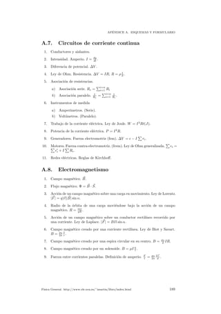 AP´ENDICE A. ESQUEMAS Y FORMULARIO
A.7. Circuitos de corriente continua
1. Conductores y aislantes.
2. Intensidad. Amperio. I = dq
dt .
3. Diferencia de potencial. ∆V .
4. Ley de Ohm. Resistencia. ∆V = IR, R = ρ 1
S .
5. Asociaci´on de resistencias.
a) Asociaci´on serie. Re =
i=n
i=1 Ri
b) Asociaci´on paralelo. 1
Re
=
i=n
i=1
1
Ri
.
6. Instrumentos de medida
a) Amper´ımetros. (Serie).
b) Volt´ımetros. (Paralelo).
7. Trabajo de la corriente el´ectrica. Ley de Joule. W = I2
Rt(J).
8. Potencia de la corriente el´ectrica. P = I2
R.
9. Generadores. Fuerza electromotriz (fem). ∆V = − I ri.
10. Motores. Fuerza contra-electromotriz. (fcem). Ley de Ohm generalizada. i =
i + I Ri.
11. Redes el´ectricas. Reglas de Kirchhoﬀ.
A.8. Electromagnetismo
1. Campo magn´etico. B.
2. Flujo magn´etico. Φ = B · S.
3. Acci´on de un campo magn´etico sobre una carga en movimiento. Ley de Lorentz.
|F| = q|v||B| sin α.
4. Radio de la ´orbita de una carga movi´endose bajo la acci´on de un campo
magn´etico. R = mv
qB .
5. Acci´on de un campo magn´etico sobre un conductor rectil´ıneo recorrido por
una corriente. Ley de Laplace. |F| = BIl sin α.
6. Campo magn´etico creado por una corriente rectil´ınea. Ley de Biot y Savart.
B = µ0
2π
I
r .
7. Campo magn´etico creado por una espira circular en su centro. B = µ0
2 IR.
8. Campo magn´etico creado por un solenoide. B = µI n
l .
9. Fuerza entre corrientes paralelas. Deﬁnici´on de amperio. F
l = µ0
2π
II
d .
F´ısica General. http://www.ele.uva.es/˜imartin/libro/index.html 189
 