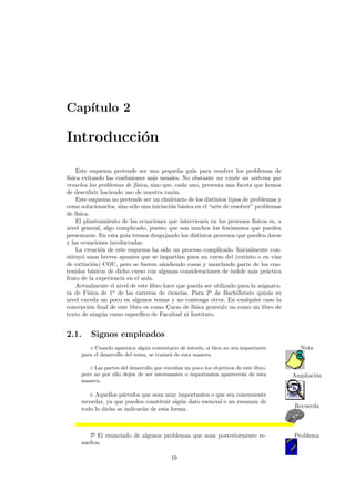 Cap´ıtulo 2
Introducci´on
Este esquema pretende ser una peque˜na gu´ıa para resolver los problemas de
f´ısica evitando las confusiones m´as usuales. No obstante no existe un sistema que
resuelva los problemas de f´ısica, sino que, cada uno, presenta una faceta que hemos
de descubrir haciendo uso de nuestra raz´on.
Este esquema no pretende ser un chuletario de los distintos tipos de problemas y
como solucionarlos, sino s´olo una iniciaci´on b´asica en el “arte de resolver” problemas
de f´ısica.
El planteamiento de las ecuaciones que intervienen en los procesos f´ısicos es, a
nivel general, algo complicado, puesto que son muchos los fen´omenos que pueden
presentarse. En esta gu´ıa iremos desgajando los distintos procesos que pueden darse
y las ecuaciones involucradas.
La creaci´on de este esquema ha sido un proceso complicado. Inicialmente con-
stituy´o unos breves apuntes que se impart´ıan para un curso del (extinto o en v´ıas
de extinci´on) COU, pero se fueron a˜nadiendo cosas y mezclando parte de los con-
tenidos b´asicos de dicho curso con algunas consideraciones de ´ındole m´as pr´actica
fruto de la experiencia en el aula.
Actualmente el nivel de este libro hace que pueda ser utilizado para la asignatu-
ra de F´ısica de 1o
de las carreras de ciencias. Para 2o
de Bachillerato quiz´as su
nivel exceda un poco en algunos temas y no contenga otros. En cualquier caso la
concepci´on ﬁnal de este libro es como C¸urso de f´ısica general2
no como un libro de
texto de ning´un curso espec´ıﬁco de Facultad ni Instituto.
2.1. Signos empleados
Cuando aparezca alg´un comentario de inter´es, si bien no sea importante Nota
para el desarrollo del tema, se tratar´a de esta manera.
◦ Las partes del desarrollo que excedan un poco los objetivos de este libro,
Ampliaci´onpero no por ello dejen de ser interesantes o importantes aparecer´an de esta
manera.
Aquellos p´arrafos que sean muy importantes o que sea conveniente
Recuerda
recordar, ya que pueden constituir alg´un dato esencial o un resumen de
todo lo dicho se indicar´an de esta forma.
P El enunciado de algunos problemas que sean posteriormente re- Problema
sueltos.
19
 